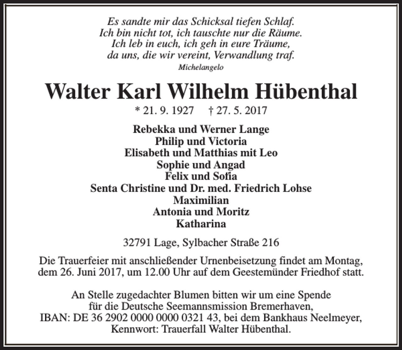 <p>Es sandte mir das Schicksal tiefen Schlaf.<br />Ich bin nicht tot, ich tauschte nur die Räume.<br />Ich leb in euch, ich geh in eure Träume,<br />da uns, die wir vereint, Verwandlung traf.<br />Michelangelo</p><p>Walter Karl Wilhelm Hübenthal<br />* 21. 9. 1927</p><p>† 27. 5. 2017</p><p>Rebekka und Werner Lange<br />Philip und Victoria<br />Elisabeth und Matthias mit Leo<br />Sophie und Angad<br />Felix und Sofia<br />Senta Christine und Dr. med. Friedrich Lohse<br />Maximilian<br />Antonia und Moritz<br />Katharina<br />32791 Lage, Sylbacher Straße 216<br />Die Trauerfeier mit anschließender Urnenbeisetzung findet am Montag,<br />dem 26. Juni 2017, um 12.00 Uhr auf dem Geestemünder Friedhof statt.<br />An Stelle zugedachter Blumen bitten wir um eine Spende<br />für die Deutsche Seemannsmission Bremerhaven,<br />IBAN: DE 36 2902 0321 43, bei dem Bankhaus Neelmeyer,<br />Kennwort: Trauerfall Walter Hübenthal.</p>
