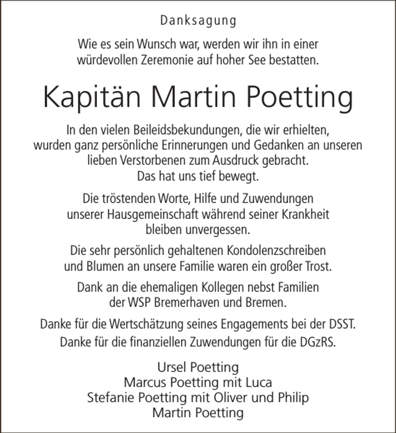 <p>Danksagung<br />Wie es sein Wunsch war, werden wir ihn in einer<br />würdevollen Zeremonie auf hoher See bestatten.</p>
<p>Kapitän Martin Poetting<br />In den vielen Beileidsbekundungen, die wir erhielten,<br />wurden ganz persönliche Erinnerungen und Gedanken an unseren<br />lieben Verstorbenen zum Ausdruck gebracht.<br />Das hat uns tief bewegt.<br />Die tröstenden Worte, Hilfe und Zuwendungen<br />unserer Hausgemeinschaft während seiner Krankheit<br />bleiben unvergessen.<br />Die sehr persönlich gehaltenen Kondolenzschreiben<br />und Blumen an unsere Familie waren ein großer Trost.<br />Dank an die ehemaligen Kollegen nebst Familien<br />der WSP Bremerhaven und Bremen.<br />Danke für die Wertschätzung seines Engagements bei der DSST.<br />Danke für die finanziellen Zuwendungen für die DGzRS.<br />Ursel Poetting<br />Marcus Poetting mit Luca<br />Stefanie Poetting mit Oliver und Philip<br />Martin Poetting</p>
