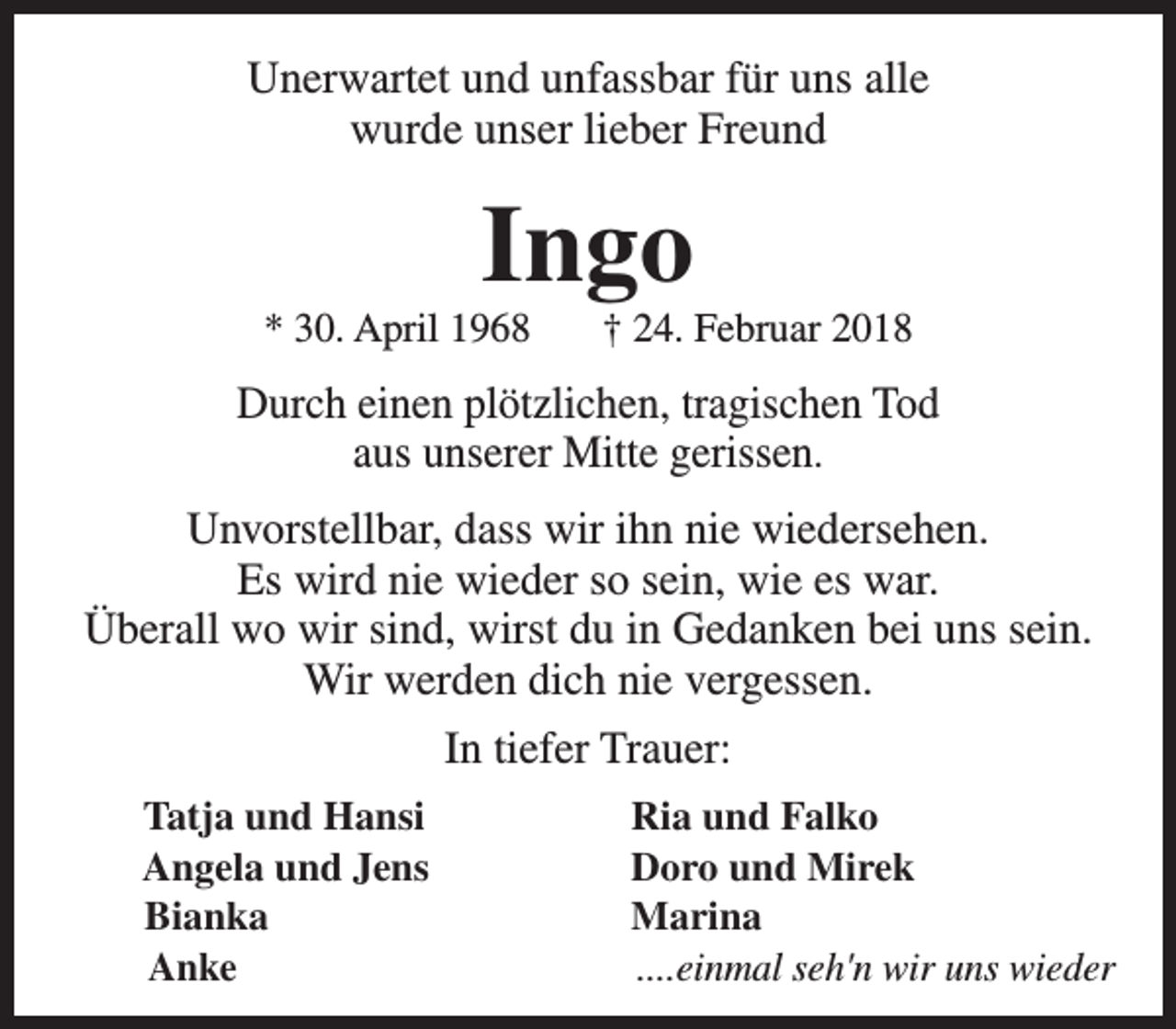 <p>Unerwartet und unfassbar für uns alle<br />wurde unser lieber Freund</p><p>Ingo</p><p>* 30. April 1968</p><p>† 24. Februar 2018</p><p>Durch einen plötzlichen, tragischen Tod<br />aus unserer Mitte gerissen.<br />Unvorstellbar, dass wir ihn nie wiedersehen.<br />Es wird nie wieder so sein, wie es war.<br />Überall wo wir sind, wirst du in Gedanken bei uns sein.<br />Wir werden dich nie vergessen.<br />In tiefer Trauer:<br />Tatja und Hansi<br />Angela und Jens<br />Bianka<br />Anke</p><p>Ria und Falko<br />Doro und Mirek<br />Marina<br />....einmal seh'n wir uns wieder</p>