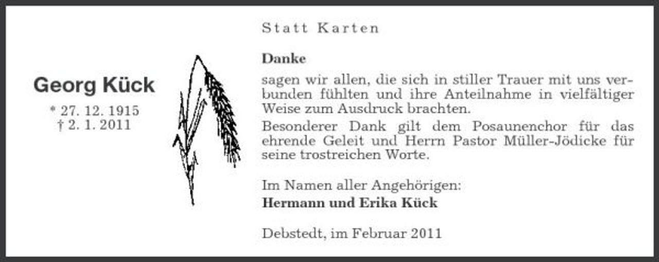 <p>Statt Karten Danke</p><p>Georg Kück<br />* 27. 12. 1915 † 2. 1. 2011</p><p>sagen wir allen, die sich in stiller Trauer mit uns verbunden fühlten und ihre Anteilnahme in vielfältiger Weise zum Ausdruck brachten. Besonderer Dank gilt dem Posaunenchor für das ehrende Geleit und Herrn Pastor Müller-Jödicke für seine trostreichen Worte. Im Namen aller Angehörigen: Hermann und Erika Kück Debstedt, im Februar 2011</p>