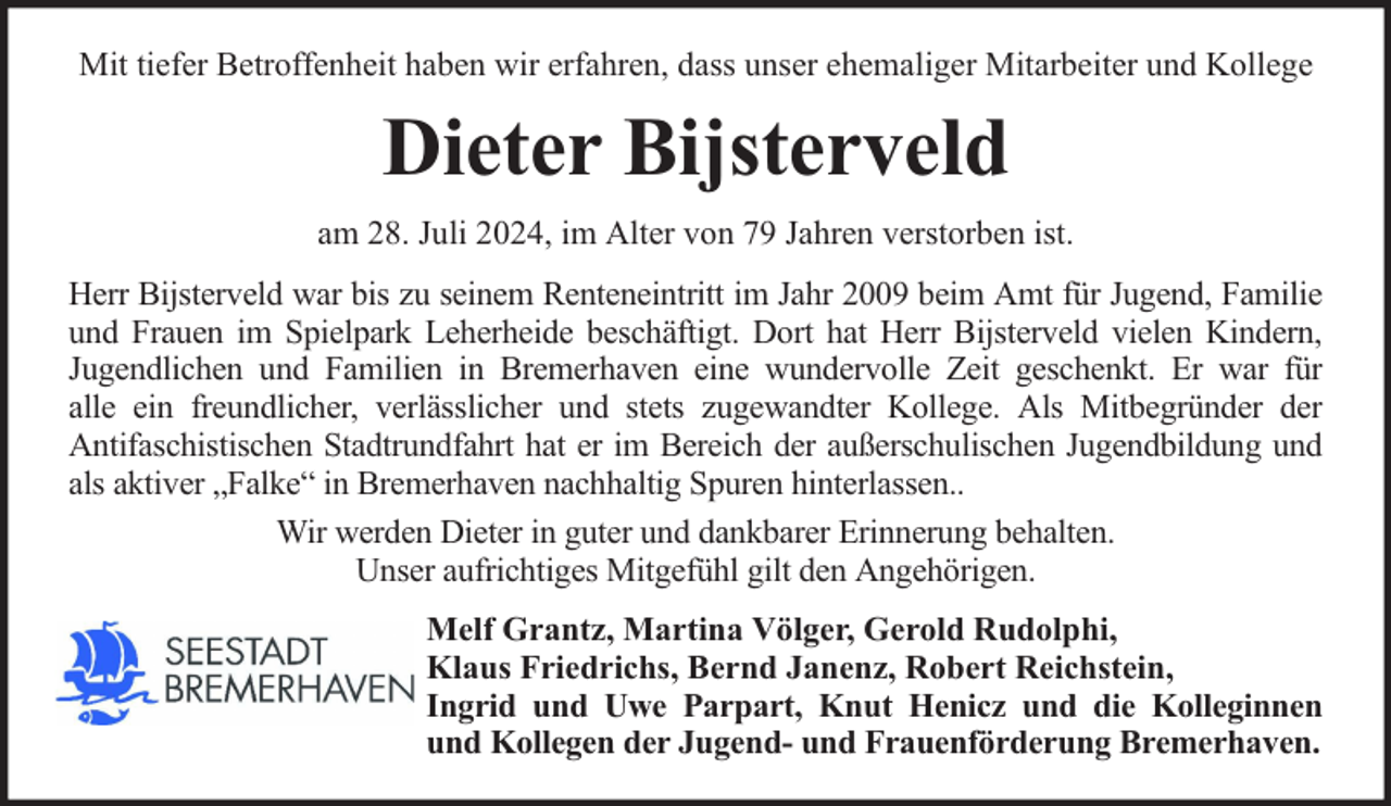 <p>Mit tiefer Betroffenheit haben wir erfahren, dass unser ehemaliger Mitarbeiter und Kollege</p><p>Dieter Bijsterveld<br />am 28. Juli 2024, im Alter von 79 Jahren verstorben ist.<br />Herr Bijsterveld war bis zu seinem Renteneintritt im Jahr 2009 beim Amt für Jugend, Familie<br />und Frauen im Spielpark Leherheide beschäftigt. Dort hat Herr Bijsterveld vielen Kindern,<br />Jugendlichen und Familien in Bremerhaven eine wundervolle Zeit geschenkt. Er war für<br />alle ein freundlicher, verlässlicher und stets zugewandter Kollege. Als Mitbegründer der<br />Antifaschistischen Stadtrundfahrt hat er im Bereich der außerschulischen Jugendbildung und<br />als aktiver „Falke“ in Bremerhaven nachhaltig Spuren hinterlassen..<br />Wir werden Dieter in guter und dankbarer Erinnerung behalten.<br />Unser aufrichtiges Mitgefühl gilt den Angehörigen.<br />Melf Grantz, Martina Völger, Gerold Rudolphi,<br />Klaus Friedrichs, Bernd Janenz, Robert Reichstein,<br />Ingrid und Uwe Parpart, Knut Henicz und die Kolleginnen<br />und Kollegen der Jugend- und Frauenförderung Bremerhaven.</p>