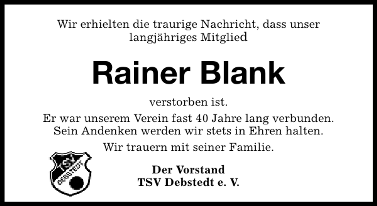 <p>Wir erhielten die traurige Nachricht, dass unser<br />langjähriges Mitglied</p><p>Rainer Blank</p><p>verstorben ist.<br />Er war unserem Verein fast 40 Jahre lang verbunden.<br />Sein Andenken werden wir stets in Ehren halten.<br />Wir trauern mit seiner Familie.<br />Der Vorstand<br />TSV Debstedt e. V.</p>