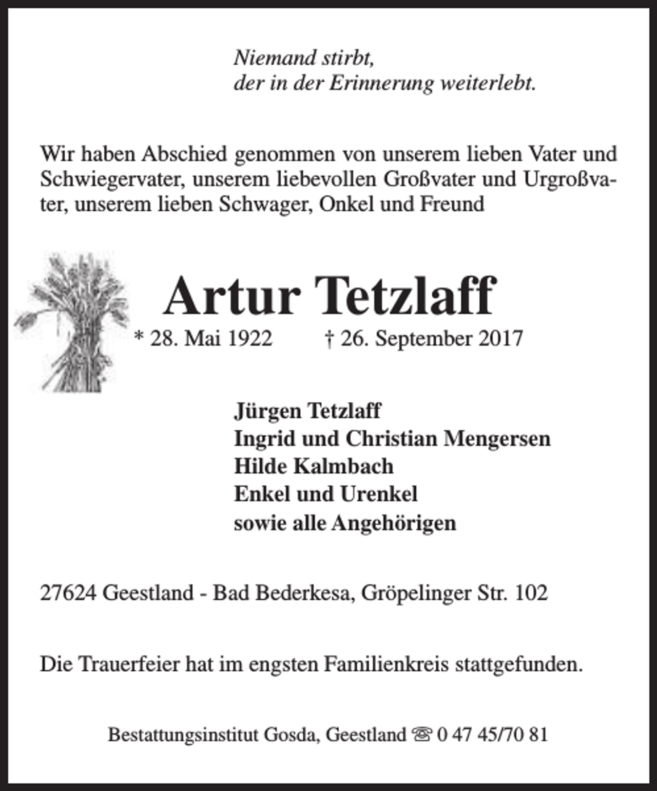 <p>Niemand stirbt,<br />der in der Erinnerung weiterlebt.<br />Wir haben Abschied genommen von unserem lieben Vater und<br />Schwiegervater, unserem liebevollen Großvater und Urgroßvater, unserem lieben Schwager, Onkel und Freund</p><p>Artur Tetzlaff</p><p>* 28. Mai 1922</p><p>† 26. September 2017</p><p>Jürgen Tetzlaff<br />Ingrid und Christian Mengersen<br />Hilde Kalmbach<br />Enkel und Urenkel<br />sowie alle Angehörigen<br />27624 Geestland - Bad Bederkesa, Gröpelinger Str. 102<br />Die Trauerfeier hat im engsten Familienkreis stattgefunden.<br />Bestattungsinstitut Gosda, Geestland s 0 47 45/70 81</p>