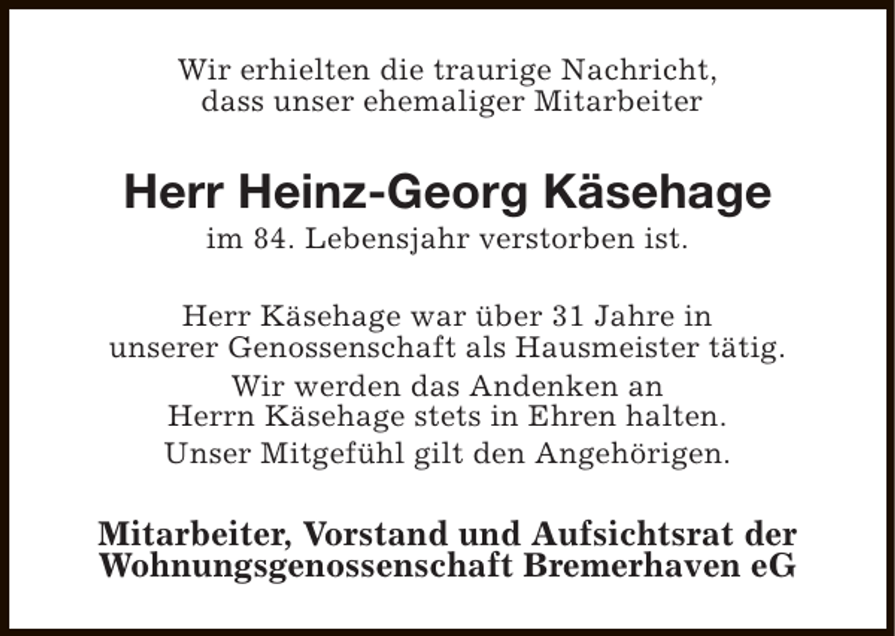 <p>Wir erhielten die traurige Nachricht,<br />dass unser ehemaliger Mitarbeiter</p><p>Herr Heinz-Georg Käsehage<br />im 84. Lebensjahr verstorben ist.</p><p>Herr Käsehage war über 31 Jahre in<br />unserer Genossenschaft als Hausmeister tätig.<br />Wir werden das Andenken an<br />Herrn Käsehage stets in Ehren halten.<br />Unser Mitgefühl gilt den Angehörigen.</p><p>Mitarbeiter, Vorstand und Aufsichtsrat der<br />Wohnungsgenossenschaft Bremerhaven eG</p>