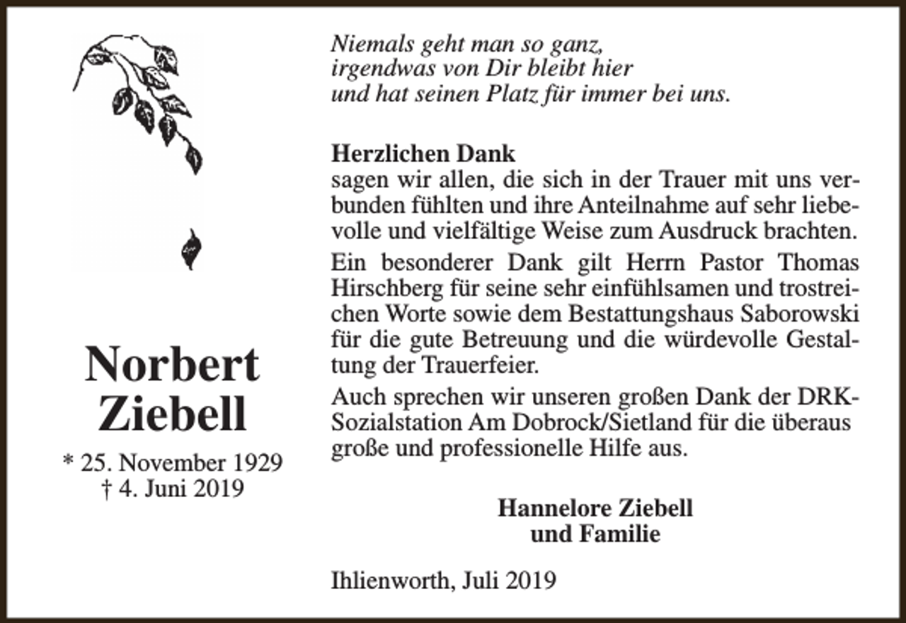<p>Niemals geht man so ganz,<br />irgendwas von Dir bleibt hier<br />und hat seinen Platz für immer bei uns.</p><p>Norbert<br />Ziebell</p><p>* 25. November 1929<br />† 4. Juni 2019</p><p>Herzlichen Dank<br />sagen wir allen, die sich in der Trauer mit uns verbunden fühlten und ihre Anteilnahme auf sehr liebevolle und vielfältige Weise zum Ausdruck brachten.<br />Ein besonderer Dank gilt Herrn Pastor Thomas<br />Hirschberg für seine sehr einfühlsamen und trostreichen Worte sowie dem Bestattungshaus Saborowski<br />für die gute Betreuung und die würdevolle Gestaltung der Trauerfeier.<br />Auch sprechen wir unseren großen Dank der DRKSozialstation Am Dobrock/Sietland für die überaus<br />große und professionelle Hilfe aus.<br />Hannelore Ziebell<br />und Familie<br />Ihlienworth, Juli 2019</p>