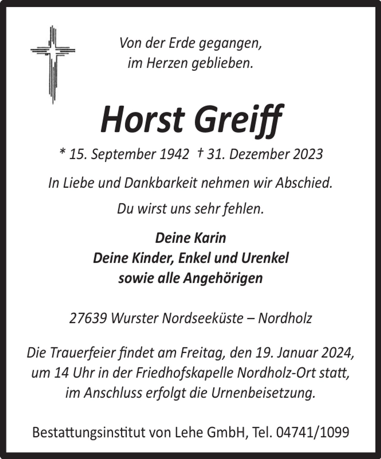 <p>Von der Erde gegangen,<br />im Herzen geblieben.</p><p>Horst Greiﬀ</p><p>* 15. September 1942 † 31. Dezember 2023<br />In Liebe und Dankbarkeit nehmen wir Abschied.<br />Du wirst uns sehr fehlen.<br />Deine Karin<br />Deine Kinder, Enkel und Urenkel<br />sowie alle Angehörigen<br />27639 Wurster Nordseeküste – Nordholz<br />Die Trauerfeier ﬁndet am Freitag, den 19. Januar 2024,<br />um 14 Uhr in der Friedhofskapelle Nordholz-Ort statt,<br />im Anschluss erfolgt die Urnenbeisetzung.<br />Bestattungsinstitut von Lehe GmbH, Tel. 04741/1099</p>