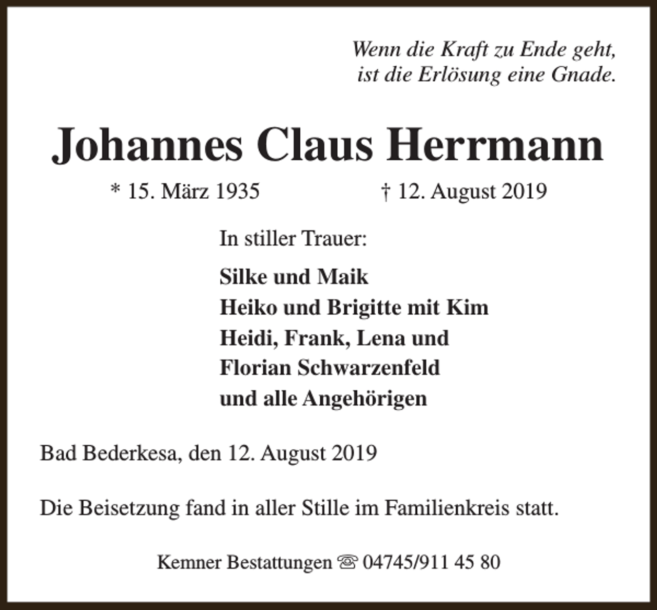 <p>Wenn die Kraft zu Ende geht,<br />ist die Erlösung eine Gnade.</p><p>Johannes Claus Herrmann<br />* 15. März 1935</p><p>† 12. August 2019</p><p>In stiller Trauer:<br />Silke und Maik<br />Heiko und Brigitte mit Kim<br />Heidi, Frank, Lena und<br />Florian Schwarzenfeld<br />und alle Angehörigen<br />Bad Bederkesa, den 12. August 2019<br />Die Beisetzung fand in aller Stille im Familienkreis statt.<br />Kemner Bestattungen s 04745/911 45 80</p>