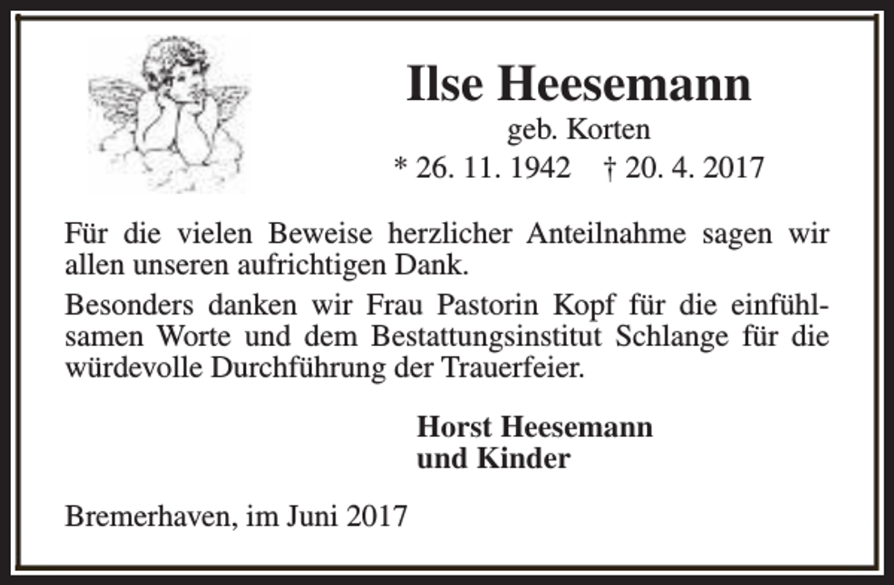 <p>Ilse Heesemann</p><p>geb. Korten<br />* 26. 11. 1942 † 20. 4. 2017<br />Für die vielen Beweise herzlicher Anteilnahme sagen wir<br />allen unseren aufrichtigen Dank.<br />Besonders danken wir Frau Pastorin Kopf für die einfühlsamen Worte und dem Bestattungsinstitut Schlange für die<br />würdevolle Durchführung der Trauerfeier.<br />Horst Heesemann<br />und Kinder<br />Bremerhaven, im Juni 2017</p>
