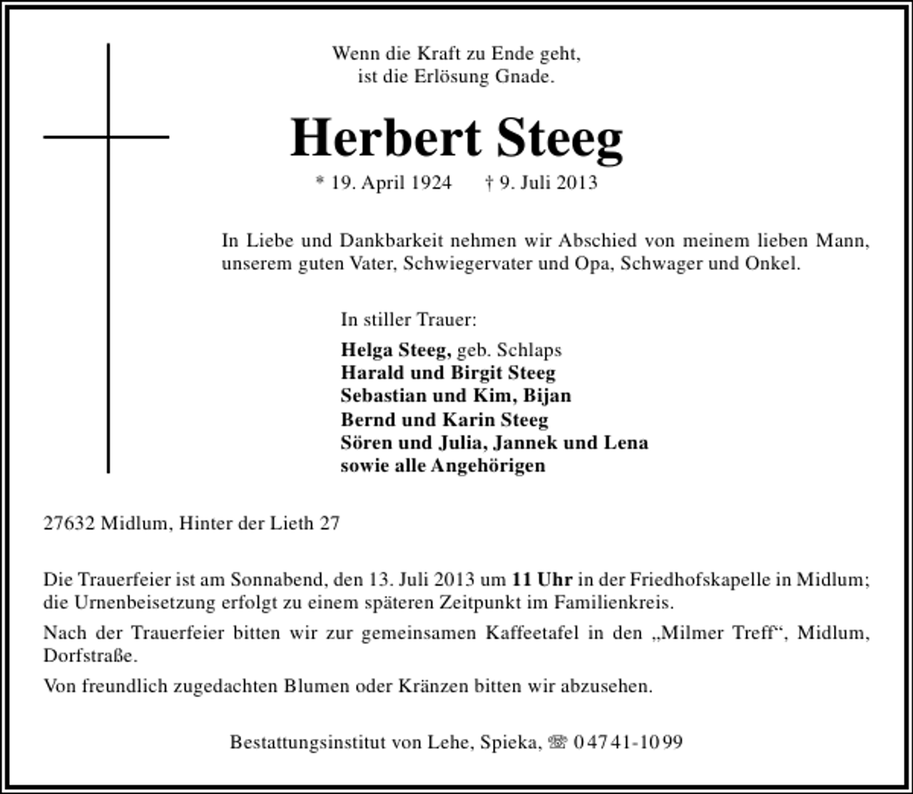 <p>Wenn die Kraft zu Ende geht,<br />ist die Erlösung Gnade.</p><p>Herbert Steeg<br />* 19. April 1924</p><p>† 9. Juli 2013</p><p>In Liebe und Dankbarkeit nehmen wir Abschied von meinem lieben Mann,<br />unserem guten Vater, Schwiegervater und Opa, Schwager und Onkel.<br />In stiller Trauer:<br />Helga Steeg, geb. Schlaps<br />Harald und Birgit Steeg<br />Sebastian und Kim, Bijan<br />Bernd und Karin Steeg<br />Sören und Julia, Jannek und Lena<br />sowie alle Angehörigen<br />27632 Midlum, Hinter der Lieth 27<br />Die Trauerfeier ist am Sonnabend, den 13. Juli 2013 um 11 Uhr in der Friedhofskapelle in Midlum;<br />die Urnenbeisetzung erfolgt zu einem späteren Zeitpunkt im Familienkreis.<br />Nach der Trauerfeier bitten wir zur gemeinsamen Kaffeetafel in den „Milmer Treff“, Midlum,<br />Dorfstraße.<br />Von freundlich zugedachten Blumen oder Kränzen bitten wir abzusehen.<br />Bestattungsinstitut von Lehe, Spieka,  0 47 41-10 99</p>