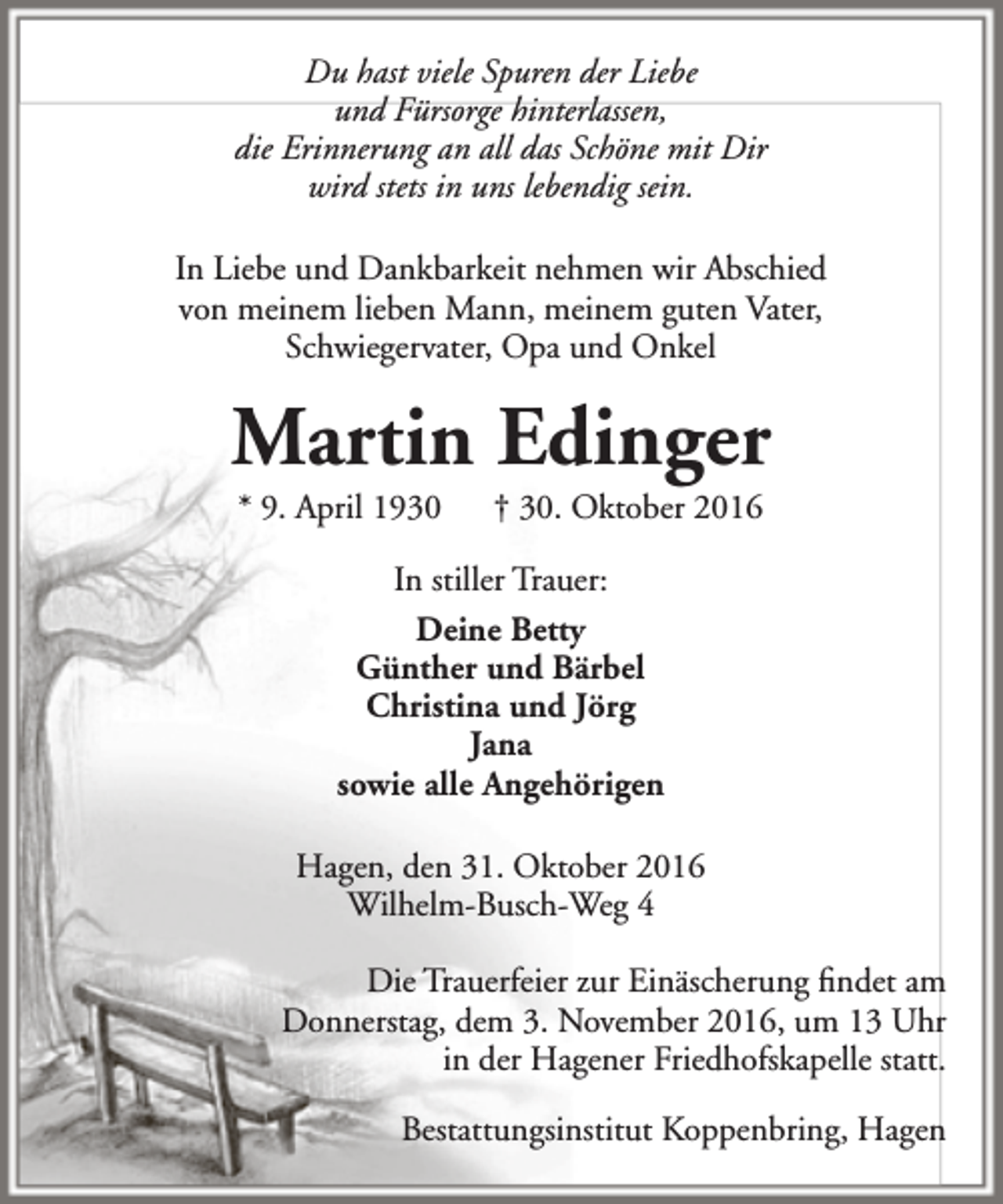 <p>Du hast viele Spuren der Liebe<br />und Fürsorge hinterlassen,<br />die Erinnerung an all das Schöne mit Dir<br />wird stets in uns lebendig sein.<br />In Liebe und Dankbarkeit nehmen wir Abschied<br />von meinem lieben Mann, meinem guten Vater,<br />Schwiegervater, Opa und Onkel</p><p>Martin Edinger<br />* 9. April 1930</p><p>† 30. Oktober 2016</p><p>In stiller Trauer:<br />Deine Betty<br />Günther und Bärbel<br />Christina und Jörg<br />Jana<br />sowie alle Angehörigen<br />Hagen, den 31. Oktober 2016<br />Wilhelm-Busch-Weg 4<br />Die Trauerfeier zur Einäscherung findet am<br />Donnerstag, dem 3. November 2016, um 13 Uhr<br />in der Hagener Friedhofskapelle statt.<br />Bestattungsinstitut Koppenbring, Hagen</p>
