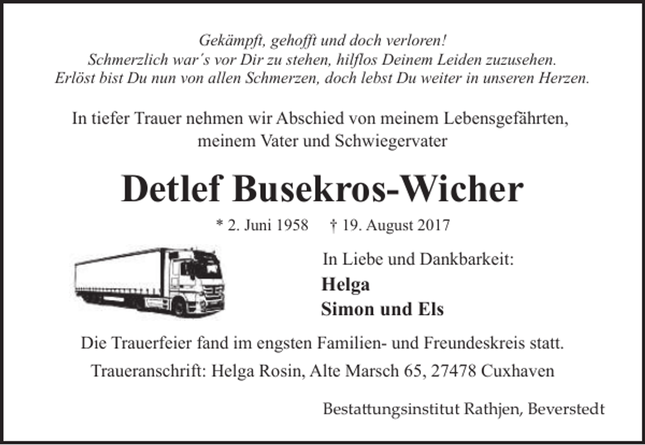 <p>Gekämpft, gehofft und doch verloren!<br />Schmerzlich war´s vor Dir zu stehen, hilflos Deinem Leiden zuzusehen.<br />Erlöst bist Du nun von allen Schmerzen, doch lebst Du weiter in unseren Herzen.</p><p>In tiefer Trauer nehmen wir Abschied von meinem Lebensgefährten,<br />meinem Vater und Schwiegervater</p><p>Detlef Busekros-Wicher<br />* 2. Juni 1958</p><p>† 19. August 2017</p><p>In Liebe und Dankbarkeit:</p><p>Helga<br />Simon und Els<br />Die Trauerfeier fand im engsten Familien- und Freundeskreis statt.<br />Traueranschrift: Helga Rosin, Alte Marsch 65, 27478 Cuxhaven<br />Besta�ungsinstitut Rathjen, Beverstedt</p>
