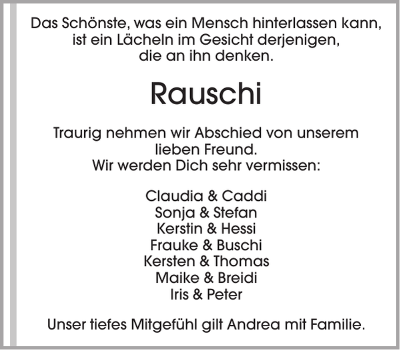 <p>Das Schönste, was ein Mensch hinterlassen kann,<br />ist ein Lächeln im Gesicht derjenigen,<br />die an ihn denken.</p><p>Rauschi<br />Traurig nehmen wir Abschied von unserem<br />lieben Freund.<br />Wir werden Dich sehr vermissen:<br />Claudia &amp; Caddi<br />Sonja &amp; Stefan<br />Kerstin &amp; Hessi<br />Frauke &amp; Buschi<br />Kersten &amp; Thomas<br />Maike &amp; Breidi<br />Iris &amp; Peter<br />Unser tiefes Mitgefühl gilt Andrea mit Familie.</p>