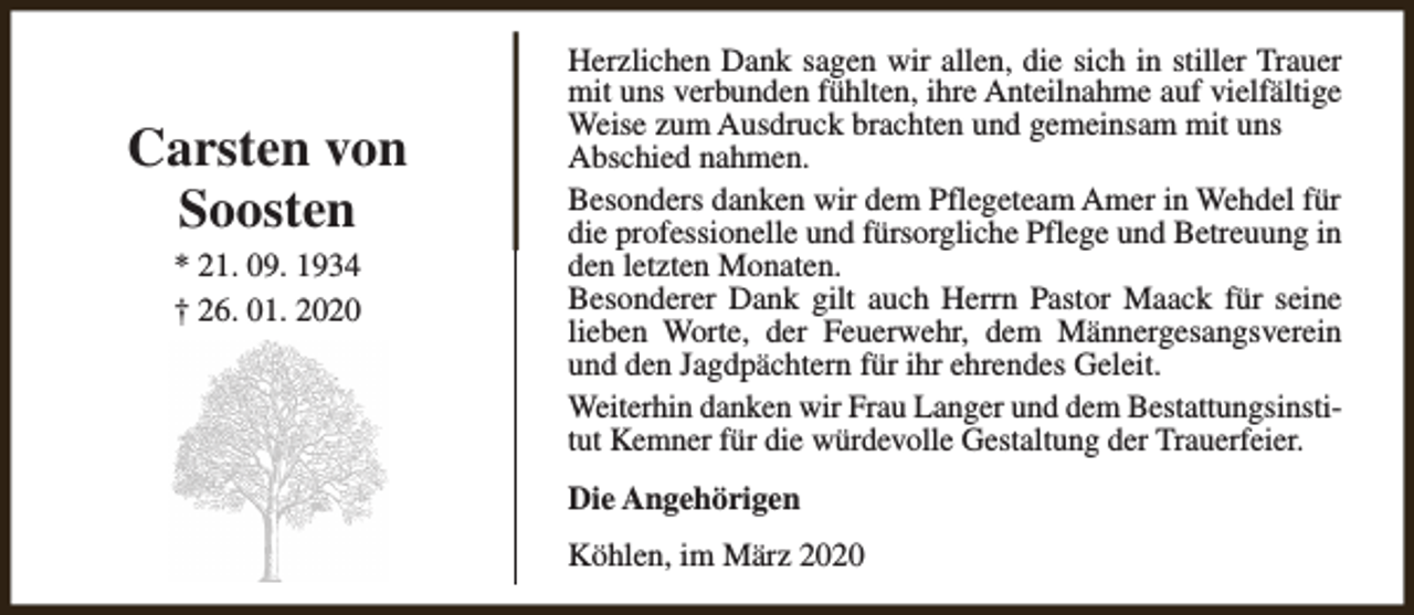 <p>Carsten von<br />Soosten<br />* 21. 09. 1934<br />† 26. 01. 2020</p><p>Herzlichen Dank sagen wir allen, die sich in stiller Trauer<br />mit uns verbunden fühlten, ihre Anteilnahme auf vielfältige<br />Weise zum Ausdruck brachten und gemeinsam mit uns<br />Abschied nahmen.<br />Besonders danken wir dem Pflegeteam Amer in Wehdel für<br />die professionelle und fürsorgliche Pflege und Betreuung in<br />den letzten Monaten.<br />Besonderer Dank gilt auch Herrn Pastor Maack für seine<br />lieben Worte, der Feuerwehr, dem Männergesangsverein<br />und den Jagdpächtern für ihr ehrendes Geleit.<br />Weiterhin danken wir Frau Langer und dem Bestattungsinstitut Kemner für die würdevolle Gestaltung der Trauerfeier.<br />Die Angehörigen<br />Köhlen, im März 2020</p>