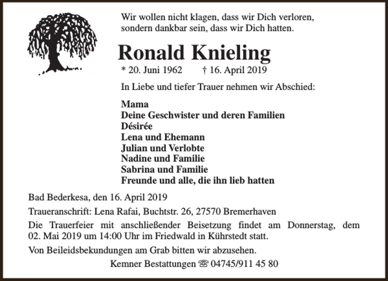 <p>Wir wollen nicht klagen, dass wir Dich verloren,<br />sondern dankbar sein, dass wir Dich hatten.</p><p>Ronald Knieling<br />* 20. Juni 1962</p><p>† 16. April 2019</p><p>In Liebe und tiefer Trauer nehmen wir Abschied:<br />Mama<br />Deine Geschwister und deren Familien<br />Désirée<br />Lena und Ehemann<br />Julian und Verlobte<br />Nadine und Familie<br />Sabrina und Familie<br />Freunde und alle, die ihn lieb hatten<br />Bad Bederkesa, den 16. April 2019<br />Traueranschrift: Lena Rafai, Buchtstr. 26, 27570 Bremerhaven<br />Die Trauerfeier mit anschließender Beisetzung findet am Donnerstag, dem<br />02. Mai 2019 um 14:00 Uhr im Friedwald in Kührstedt statt.<br />Von Beileidsbekundungen am Grab bitten wir abzusehen.<br />Kemner Bestattungen s 04745/911 45 80</p>