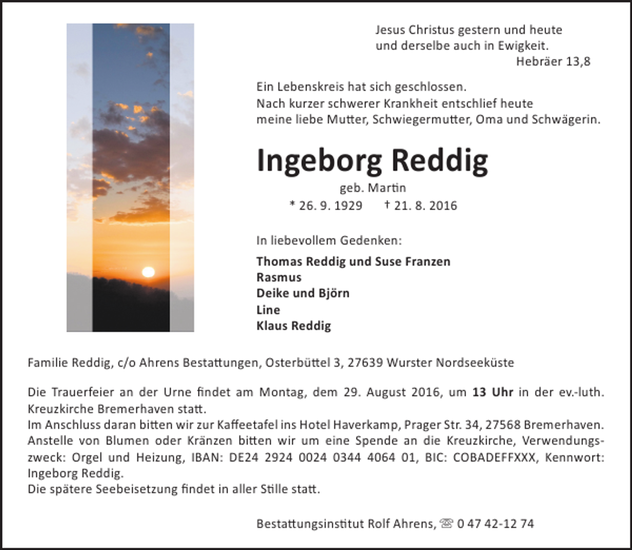 <p>Jesus Christus gestern und heute<br />und derselbe auch in Ewigkeit.<br />Hebräer 13,8<br />Ein Lebenskreis hat sich geschlossen.<br />Nach kurzer schwerer Krankheit entschlief heute<br />meine liebe Mutter, Schwiegermutter, Oma und Schwägerin.</p><p>Ingeborg Reddig<br />geb. Martin<br />* 26. 9. 1929 † 21. 8. 2016</p><p>In liebevollem Gedenken:<br />Thomas Reddig und Suse Franzen<br />Rasmus<br />Deike und Björn<br />Line<br />Klaus Reddig<br />Familie Reddig, c/o Ahrens Bestattungen, Osterbüttel 3, 27639 Wurster Nordseeküste<br />Die Trauerfeier an der Urne findet am Montag, dem 29. August 2016, um 13 Uhr in der ev.-luth.<br />Kreuzkirche Bremerhaven statt.<br />Im Anschluss daran bitten wir zur Kaffeetafel ins Hotel Haverkamp, Prager Str. 34, 27568 Bremerhaven.<br />Anstelle von Blumen oder Kränzen bitten wir um eine Spende an die Kreuzkirche, Verwendungszweck: Orgel und Heizung, IBAN: DE24 2924 0024 034064 01, BIC: COBADEFFXXX, Kennwort:<br />Ingeborg Reddig.<br />Die spätere Seebeisetzung findet in aller Stille statt.<br />Bestattungsinstitut Rolf Ahrens,  0 47 42-12 74</p>