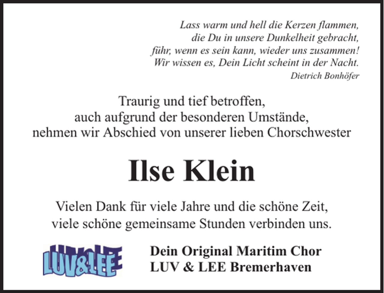 <p>Lass warm und hell die Kerzen flammen,<br />die Du in unsere Dunkelheit gebracht,<br />führ, wenn es sein kann, wieder uns zusammen!<br />Wir wissen es, Dein Licht scheint in der Nacht.<br />Dietrich Bonhöfer</p><p>Traurig und tief betroffen,<br />auch aufgrund der besonderen Umstände,<br />nehmen wir Abschied von unserer lieben Chorschwester</p><p>Ilse Klein<br />Vielen Dank für viele Jahre und die schöne Zeit,<br />viele schöne gemeinsame Stunden verbinden uns.<br />Dein Original Maritim Chor<br />LUV &amp; LEE Bremerhaven</p>