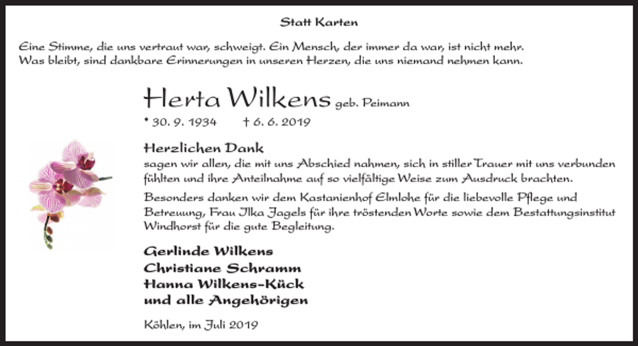 <p>Statt Karten<br />Eine Stimme, die uns vertraut war, schweigt. Ein Mensch, der immer da war, ist nicht mehr.<br />Was bleibt, sind dankbare Erinnerungen in unseren Herzen, die uns niemand nehmen kann.</p><p>Herta Wilkens geb. Peimann<br />* 30. 9. 1934</p><p>† 6. 6. 2019</p><p>Herzlichen Dank</p><p>sagen wir allen, die mit uns Abschied nahmen, sich in stiller Trauer mit uns verbunden<br />fühlten und ihre Anteilnahme auf so vielfältige Weise zum Ausdruck brachten.<br />Besonders danken wir dem Kastanienhof Elmlohe für die liebevolle Pﬂege und<br />Betreuung, Frau Ilka Jagels für ihre tröstenden Worte sowie dem Bestattungsinstitut<br />Windhorst für die gute Begleitung.</p><p>Gerlinde Wilkens<br />Christiane Schramm<br />Hanna Wilkens-Kück<br />und alle Angehörigen<br />Köhlen, im Juli 2019</p>