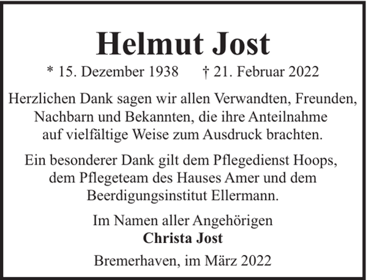<p>Helmut Jost</p><p>* 15. Dezember 1938</p><p>† 21. Februar 2022</p><p>Herzlichen Dank sagen wir allen Verwandten, Freunden,<br />Nachbarn und Bekannten, die ihre Anteilnahme<br />auf vielfältige Weise zum Ausdruck brachten.<br />Ein besonderer Dank gilt dem Pflegedienst Hoops,<br />dem Pflegeteam des Hauses Amer und dem<br />Beerdigungsinstitut Ellermann.<br />Im Namen aller Angehörigen<br />Christa Jost<br />Bremerhaven, im März 2022</p>