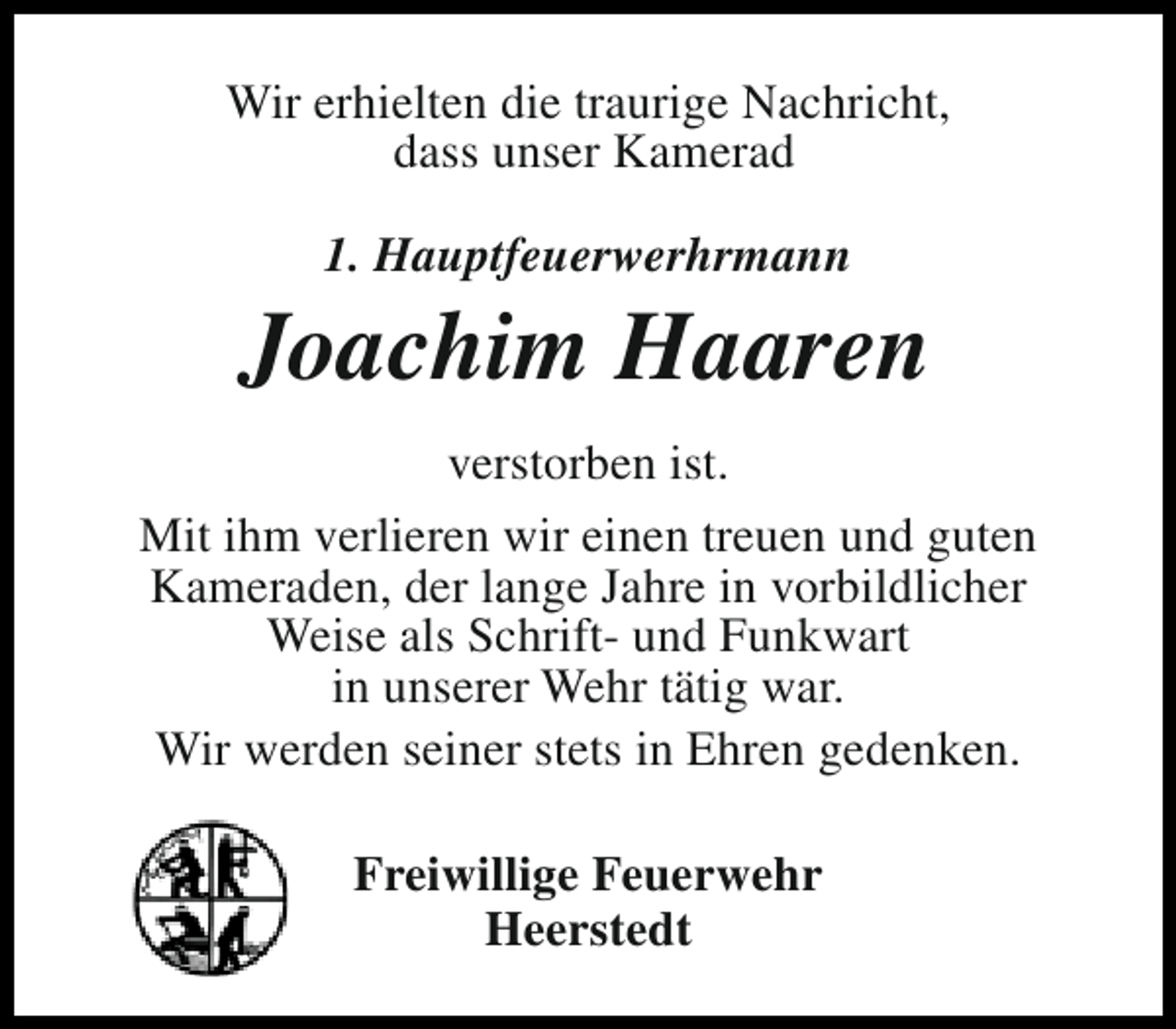 <p>Wir erhielten die traurige Nachricht,<br />dass unser Kamerad<br />1. Hauptfeuerwerhrmann</p><p>Joachim Haaren<br />verstorben ist.<br />Mit ihm verlieren wir einen treuen und guten<br />Kameraden, der lange Jahre in vorbildlicher<br />Weise als Schrift- und Funkwart<br />in unserer Wehr tätig war.<br />Wir werden seiner stets in Ehren gedenken.<br />Freiwillige Feuerwehr<br />Heerstedt</p>