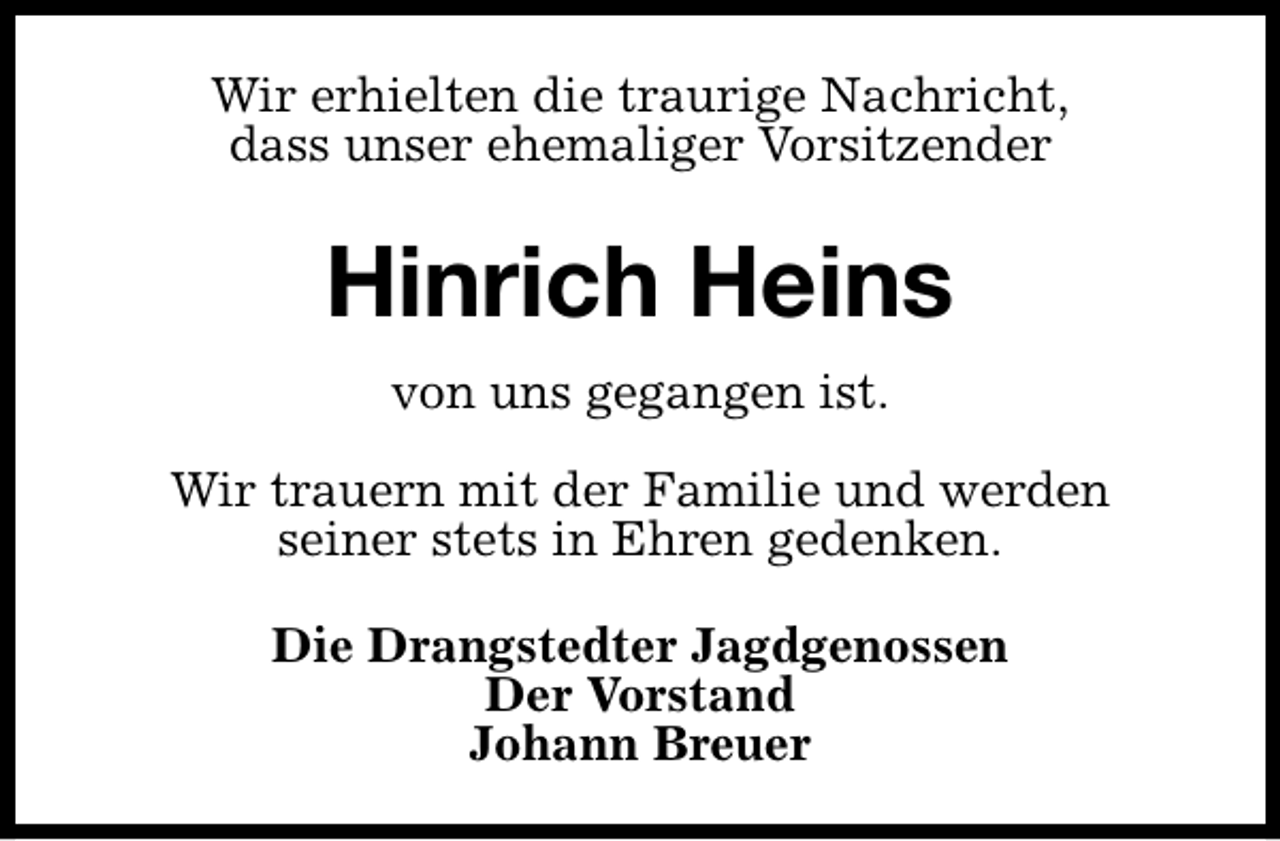 <p>Wir erhielten die traurige Nachricht,<br />dass unser ehemaliger Vorsitzender</p><p>Hinrich Heins<br />von uns gegangen ist.<br />Wir trauern mit der Familie und werden<br />seiner stets in Ehren gedenken.<br />Die Drangstedter Jagdgenossen<br />Der Vorstand<br />Johann Breuer</p>