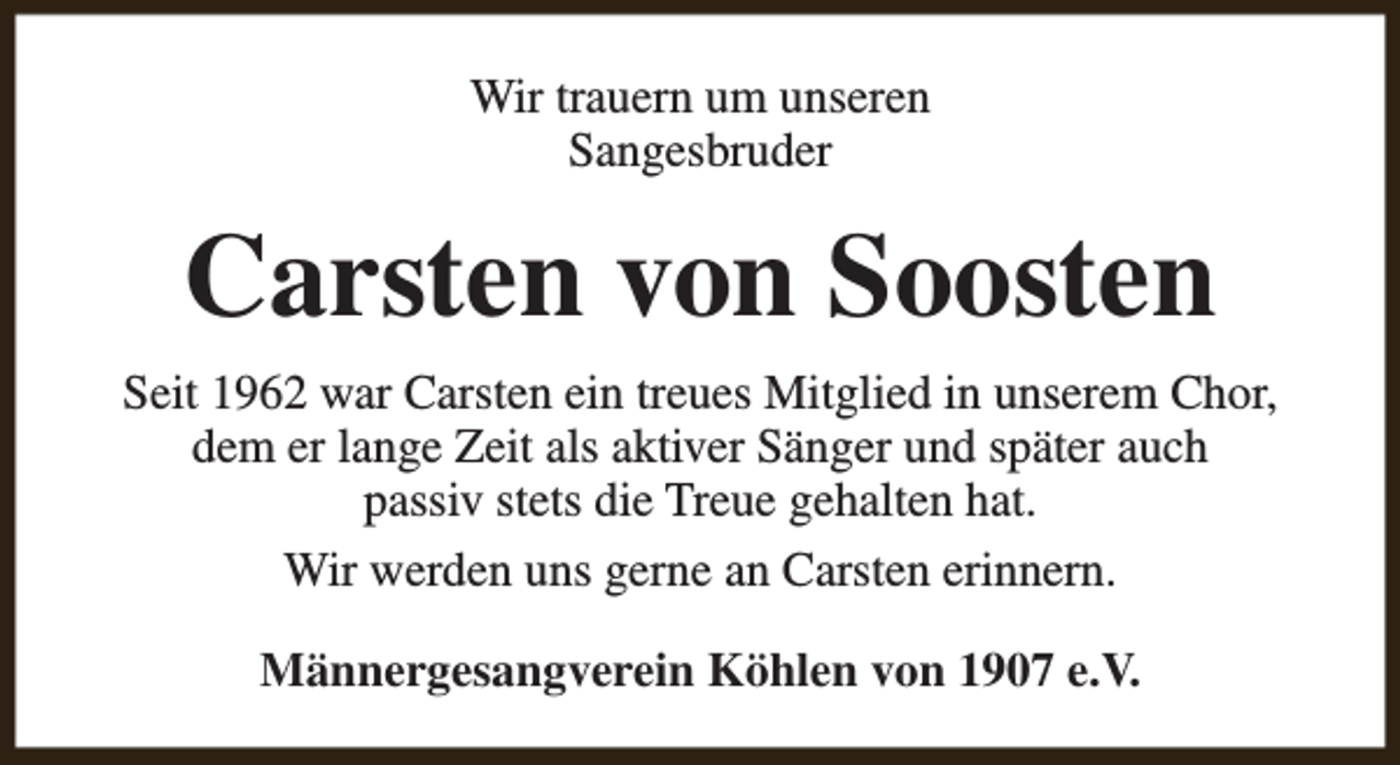 <p>Wir trauern um unseren<br />Sangesbruder</p><p>Carsten von Soosten<br />Seit 1962 war Carsten ein treues Mitglied in unserem Chor,<br />dem er lange Zeit als aktiver Sänger und später auch<br />passiv stets die Treue gehalten hat.<br />Wir werden uns gerne an Carsten erinnern.<br />Männergesangverein Köhlen von 1907 e.V.</p>