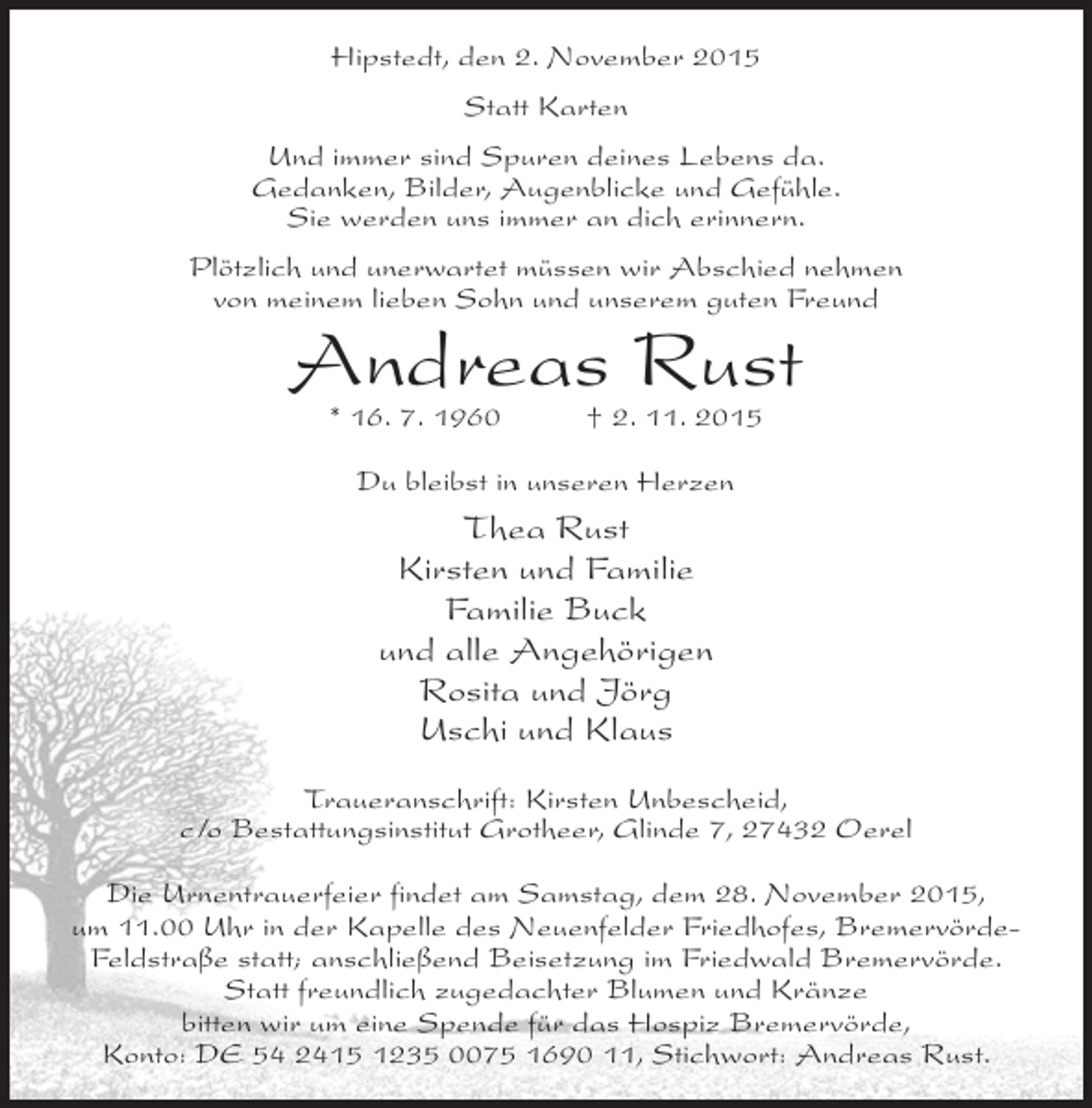 <p>Hipstedt, den 2. November 2015<br />Statt Karten<br />Und immer sind Spuren deines Lebens da.<br />Gedanken, Bilder, Augenblicke und Gefühle.<br />Sie werden uns immer an dich erinnern.<br />Plötzlich und unerwartet müssen wir Abschied nehmen<br />von meinem lieben Sohn und unserem guten Freund</p><p>Andreas Rust<br />* 16. 7. 1960</p><p>† 2. 11. 2015</p><p>Du bleibst in unseren Herzen</p><p>Thea Rust<br />Kirsten und Familie<br />Familie Buck<br />und alle Angehörigen<br />Rosita und Jörg<br />Uschi und Klaus<br />Traueranschrift: Kirsten Unbescheid,<br />c/o Bestattungsinstitut Grotheer, Glinde 7, 27432 Oerel<br />Die Urnentrauerfeier findet am Samstag, dem 28. November 2015,<br />um 11.00 Uhr in der Kapelle des Neuenfelder Friedhofes, BremervördeFeldstraße statt; anschließend Beisetzung im Friedwald Bremervörde.<br />Statt freundlich zugedachter Blumen und Kränze<br />bitten wir um eine Spende für das Hospiz Bremervörde,<br />Konto: DE 54 2415 1235 0075 1690 11, Stichwort: Andreas Rust.</p>