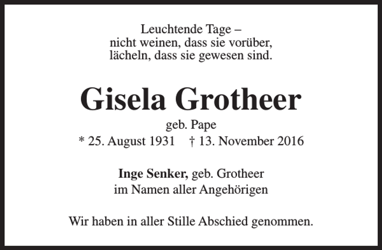 <p>Leuchtende Tage –<br />nicht weinen, dass sie vorüber,<br />lächeln, dass sie gewesen sind.</p><p>Gisela Grotheer</p><p>geb. Pape<br />* 25. August 1931 † 13. November 2016<br />Inge Senker, geb. Grotheer<br />im Namen aller Angehörigen<br />Wir haben in aller Stille Abschied genommen.</p>