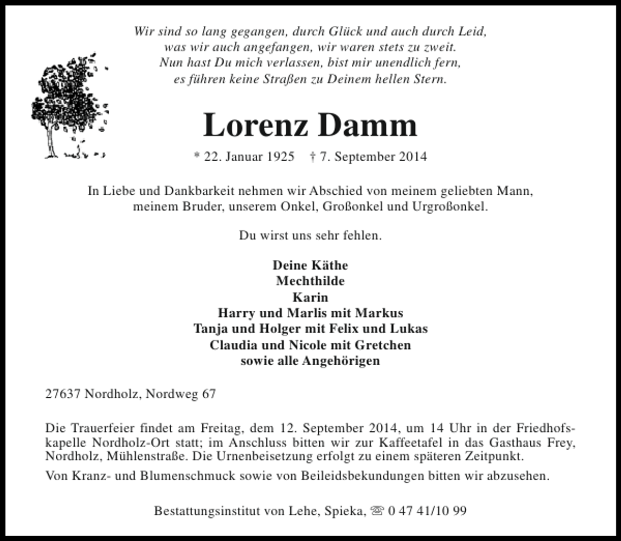 <p>Wir sind so lang gegangen, durch Glück und auch durch Leid,<br />was wir auch angefangen, wir waren stets zu zweit.<br />Nun hast Du mich verlassen, bist mir unendlich fern,<br />es führen keine Straßen zu Deinem hellen Stern.</p><p>Lorenz Damm</p><p>* 22. Januar 1925</p><p>† 7. September 2014</p><p>In Liebe und Dankbarkeit nehmen wir Abschied von meinem geliebten Mann,<br />meinem Bruder, unserem Onkel, Großonkel und Urgroßonkel.<br />Du wirst uns sehr fehlen.<br />Deine Käthe<br />Mechthilde<br />Karin<br />Harry und Marlis mit Markus<br />Tanja und Holger mit Felix und Lukas<br />Claudia und Nicole mit Gretchen<br />sowie alle Angehörigen<br />27637 Nordholz, Nordweg 67<br />Die Trauerfeier findet am Freitag, dem 12. September 2014, um 14 Uhr in der Friedhofskapelle Nordholz-Ort statt; im Anschluss bitten wir zur Kaffeetafel in das Gasthaus Frey,<br />Nordholz, Mühlenstraße. Die Urnenbeisetzung erfolgt zu einem späteren Zeitpunkt.<br />Von Kranz- und Blumenschmuck sowie von Beileidsbekundungen bitten wir abzusehen.<br />Bestattungsinstitut von Lehe, Spieka, s 0 47 41/10 99</p>