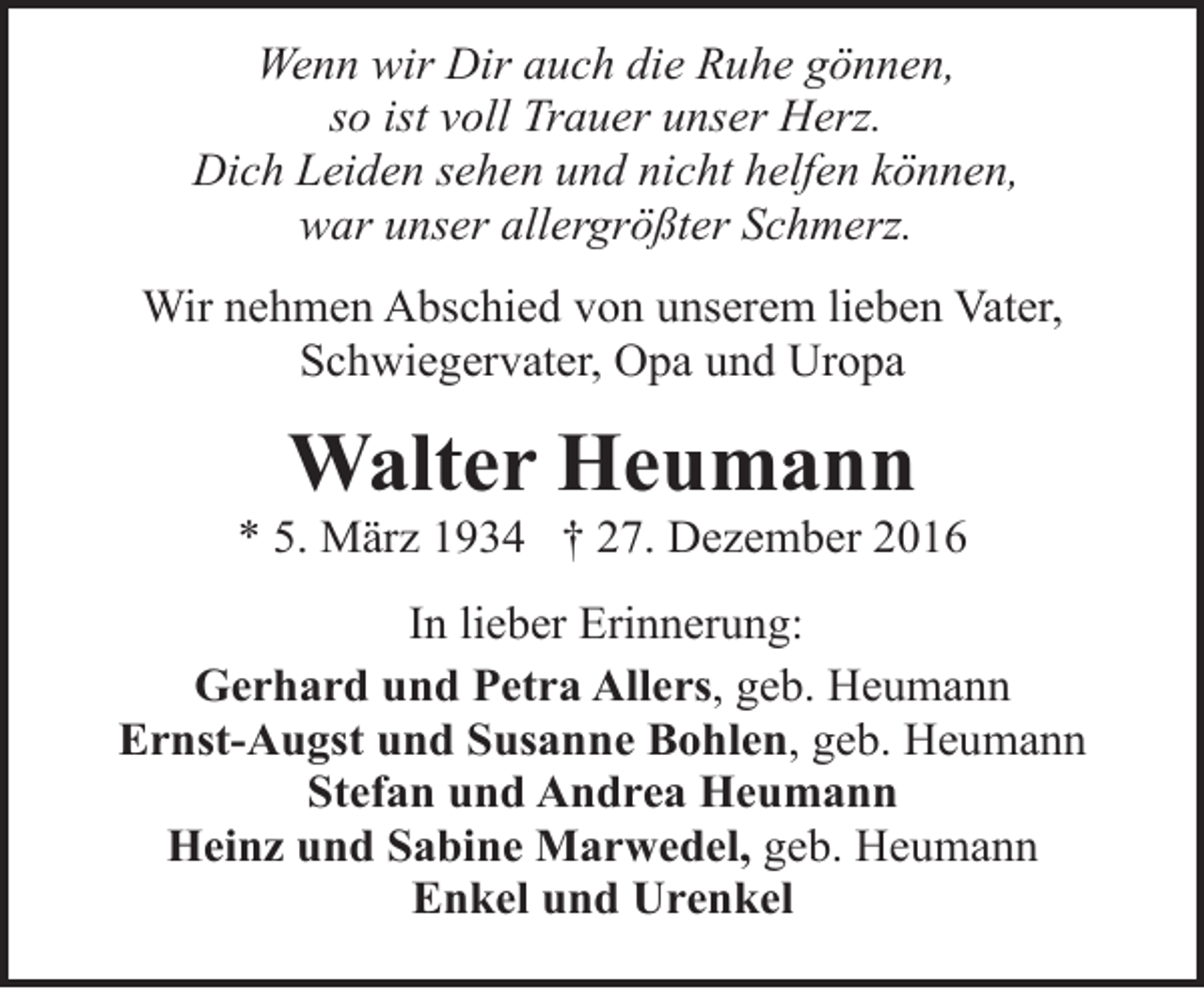 <p>Wenn wir Dir auch die Ruhe gönnen,<br />so ist voll Trauer unser Herz.<br />Dich Leiden sehen und nicht helfen können,<br />war unser allergrößter Schmerz.<br />Wir nehmen Abschied von unserem lieben Vater,<br />Schwiegervater, Opa und Uropa</p><p>Walter Heumann</p><p>* 5. März 1934 † 27. Dezember 2016<br />In lieber Erinnerung:<br />Gerhard und Petra Allers, geb. Heumann<br />Ernst-Augst und Susanne Bohlen, geb. Heumann<br />Stefan und Andrea Heumann<br />Heinz und Sabine Marwedel, geb. Heumann<br />Enkel und Urenkel</p>