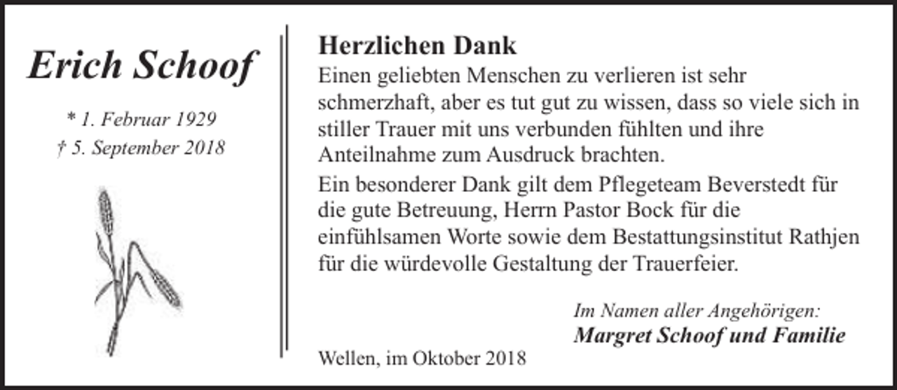 <p>Erich Schoof<br />* 1. Februar 1929<br />† 5. September 2018</p><p>Herzlichen Dank</p><p>Einen geliebten Menschen zu verlieren ist sehr<br />schmerzhaft, aber es tut gut zu wissen, dass so viele sich in<br />stiller Trauer mit uns verbunden fühlten und ihre<br />Anteilnahme zum Ausdruck brachten.<br />Ein besonderer Dank gilt dem Pflegeteam Beverstedt für<br />die gute Betreuung, Herrn Pastor Bock für die<br />einfühlsamen Worte sowie dem Bestattungsinstitut Rathjen<br />für die würdevolle Gestaltung der Trauerfeier.<br />Im Namen aller Angehörigen:</p><p>Wellen, im Oktober 2018</p><p>Margret Schoof und Familie</p>