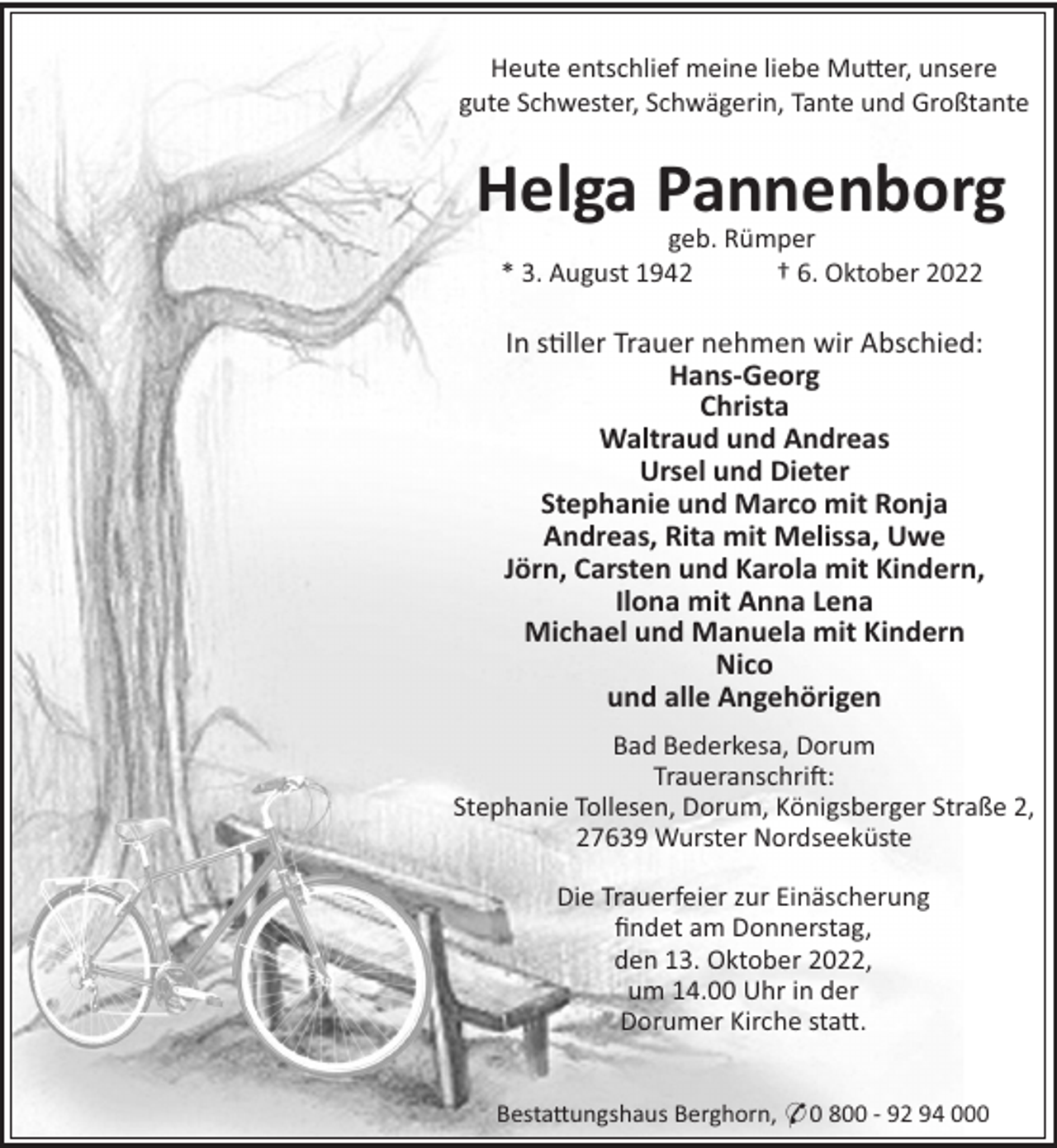 <p>Heute entschlief meine liebe Mu#er, unsere<br />gute Schwester, Schwägerin, Tante und Großtante</p><p>Helga Pannenborg<br />geb. Rümper<br />* 3. August 1942<br />† 6. Oktober 2022</p><p>In s"ller Trauer nehmen wir Abschied:<br />Hans-Georg<br />Christa<br />Waltraud und Andreas<br />Ursel und Dieter<br />Stephanie und Marco mit Ronja<br />Andreas, Rita mit Melissa, Uwe<br />Jörn, Carsten und Karola mit Kindern,<br />Ilona mit Anna Lena<br />Michael und Manuela mit Kindern<br />Nico<br />und alle Angehörigen<br />Bad Bederkesa, Dorum<br />Traueranschri!:<br />Stephanie Tollesen, Dorum, Königsberger Straße 2,<br />27639 Wurster Nordseeküste<br />Die Trauerfeier zur Einäscherung<br />ﬁndet am Donnerstag,<br />den 13. Oktober 2022,<br />um 14.00 Uhr in der<br />Dorumer Kirche sta#.<br />Besta#ungshaus Berghorn, * 0 800 - 92 94 000</p>