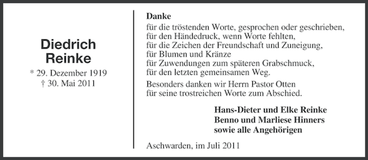 <p>Diedrich<br />Reinke<br />* 29. Dezember 1919<br />† 30. Mai 2011</p><p>Danke<br />für die tröstenden Worte, gesprochen oder geschrieben,<br />für den Händedruck, wenn Worte fehlten,<br />für die Zeichen der Freundschaft und Zuneigung,<br />für Blumen und Kränze<br />für Zuwendungen zum späteren Grabschmuck,<br />für den letzten gemeinsamen Weg.<br />Besonders danken wir Herrn Pastor Otten<br />für seine trostreichen Worte zum Abschied.<br />Hans-Dieter und Elke Reinke<br />Benno und Marliese Hinners<br />sowie alle Angehörigen<br />Aschwarden, im Juli 2011</p>