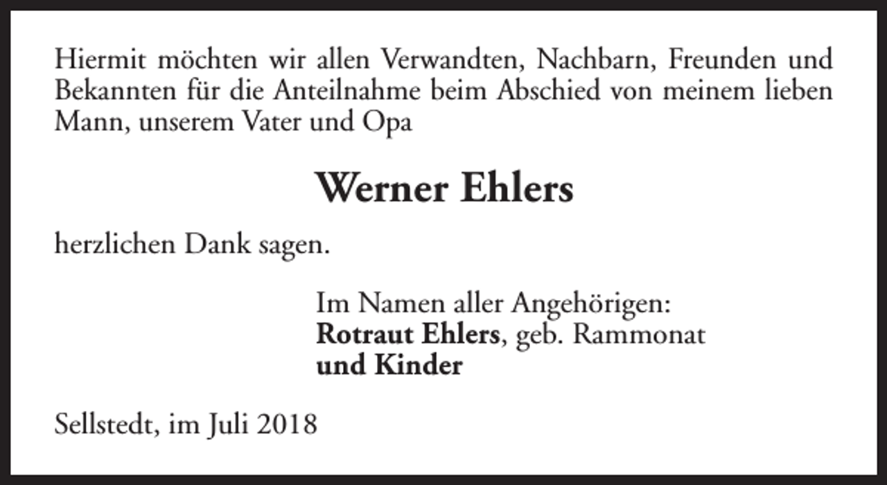 <p>Hiermit möchten wir allen Verwandten, Nachbarn, Freunden und<br />Bekannten für die Anteilnahme beim Abschied von meinem lieben<br />Mann, unserem Vater und Opa</p><p>Werner Ehlers<br />herzlichen Dank sagen.<br />Im Namen aller Angehörigen:<br />Rotraut Ehlers, geb. Rammonat<br />und Kinder<br />Sellstedt, im Juli 2018</p>