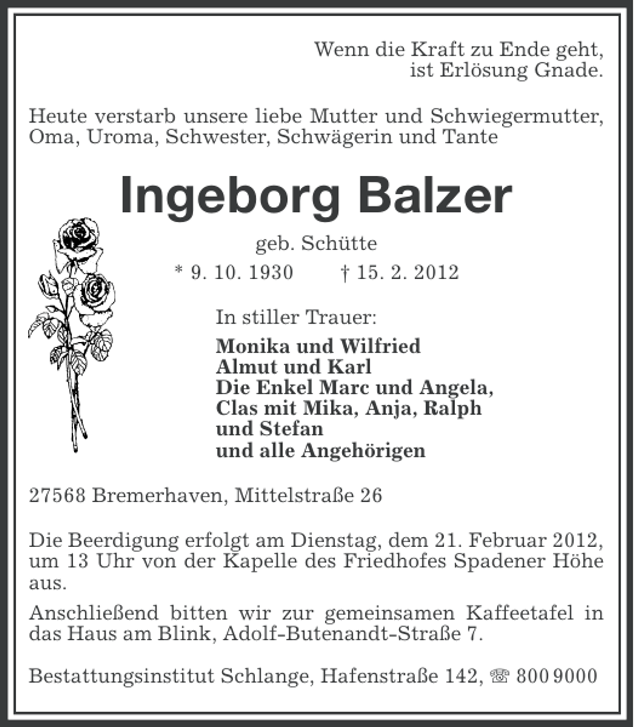 <p>Wenn die Kraft zu Ende geht,<br />ist Erlösung Gnade.<br />Heute verstarb unsere liebe Mutter und Schwiegermutter,<br />Oma, Uroma, Schwester, Schwägerin und Tante</p><p>Ingeborg Balzer<br />geb. Schütte<br />* 9. 10. 1930<br />† 15. 2. 2012<br />In stiller Trauer:<br />Monika und Wilfried<br />Almut und Karl<br />Die Enkel Marc und Angela,<br />Clas mit Mika, Anja, Ralph<br />und Stefan<br />und alle Angehörigen<br />27568 Bremerhaven, Mittelstraße 26<br />Die Beerdigung erfolgt am Dienstag, dem 21. Februar 2012,<br />um 13 Uhr von der Kapelle des Friedhofes Spadener Höhe<br />aus.<br />Anschließend bitten wir zur gemeinsamen Kaffeetafel in<br />das Haus am Blink, Adolf-Butenandt-Straße 7.<br />Bestattungsinstitut Schlange, Hafenstraße 142, 800 9000</p>