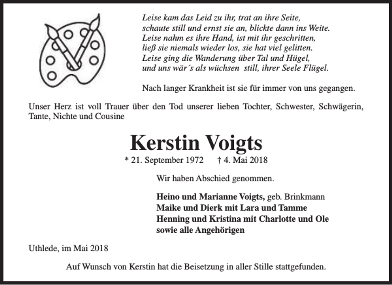<p>Leise kam das Leid zu ihr, trat an ihre Seite,<br />schaute still und ernst sie an, blickte dann ins Weite.<br />Leise nahm es ihre Hand, ist mit ihr geschritten,<br />ließ sie niemals wieder los, sie hat viel gelitten.<br />Leise ging die Wanderung über Tal und Hügel,<br />und uns wär´s als wüchsen still, ihrer Seele Flügel.<br />Nach langer Krankheit ist sie für immer von uns gegangen.<br />Unser Herz ist voll Trauer über den Tod unserer lieben Tochter, Schwester, Schwägerin,<br />Tante, Nichte und Cousine</p><p>Kerstin Voigts</p><p>* 21. September 1972</p><p>† 4. Mai 2018</p><p>Wir haben Abschied genommen.<br />Heino und Marianne Voigts, geb. Brinkmann<br />Maike und Dierk mit Lara und Tamme<br />Henning und Kristina mit Charlotte und Ole<br />sowie alle Angehörigen<br />Uthlede, im Mai 2018<br />Auf Wunsch von Kerstin hat die Beisetzung in aller Stille stattgefunden.</p>