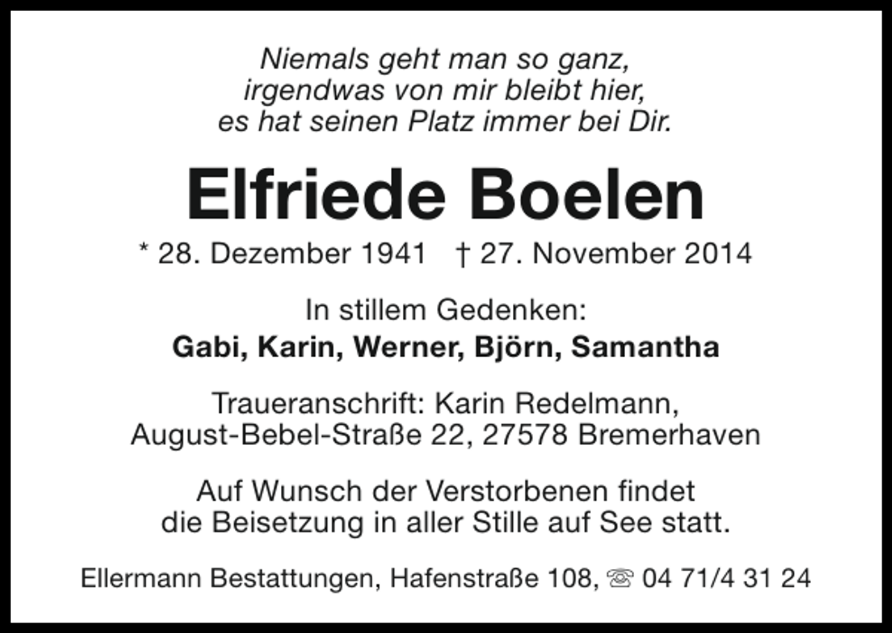 <p>Niemals geht man so ganz,<br />irgendwas von mir bleibt hier,<br />es hat seinen Platz immer bei Dir.</p><p>Elfriede Boelen</p><p>* 28. Dezember 1941 † 27. November 2014<br />In stillem Gedenken:<br />Gabi, Karin, Werner, Björn, Samantha<br />Traueranschrift: Karin Redelmann,<br />August-Bebel-Straße 22, 27578 Bremerhaven<br />Auf Wunsch der Verstorbenen findet<br />die Beisetzung in aller Stille auf See statt.<br />Ellermann Bestattungen, Hafenstraße 108, s 04 71/4 31 24</p>