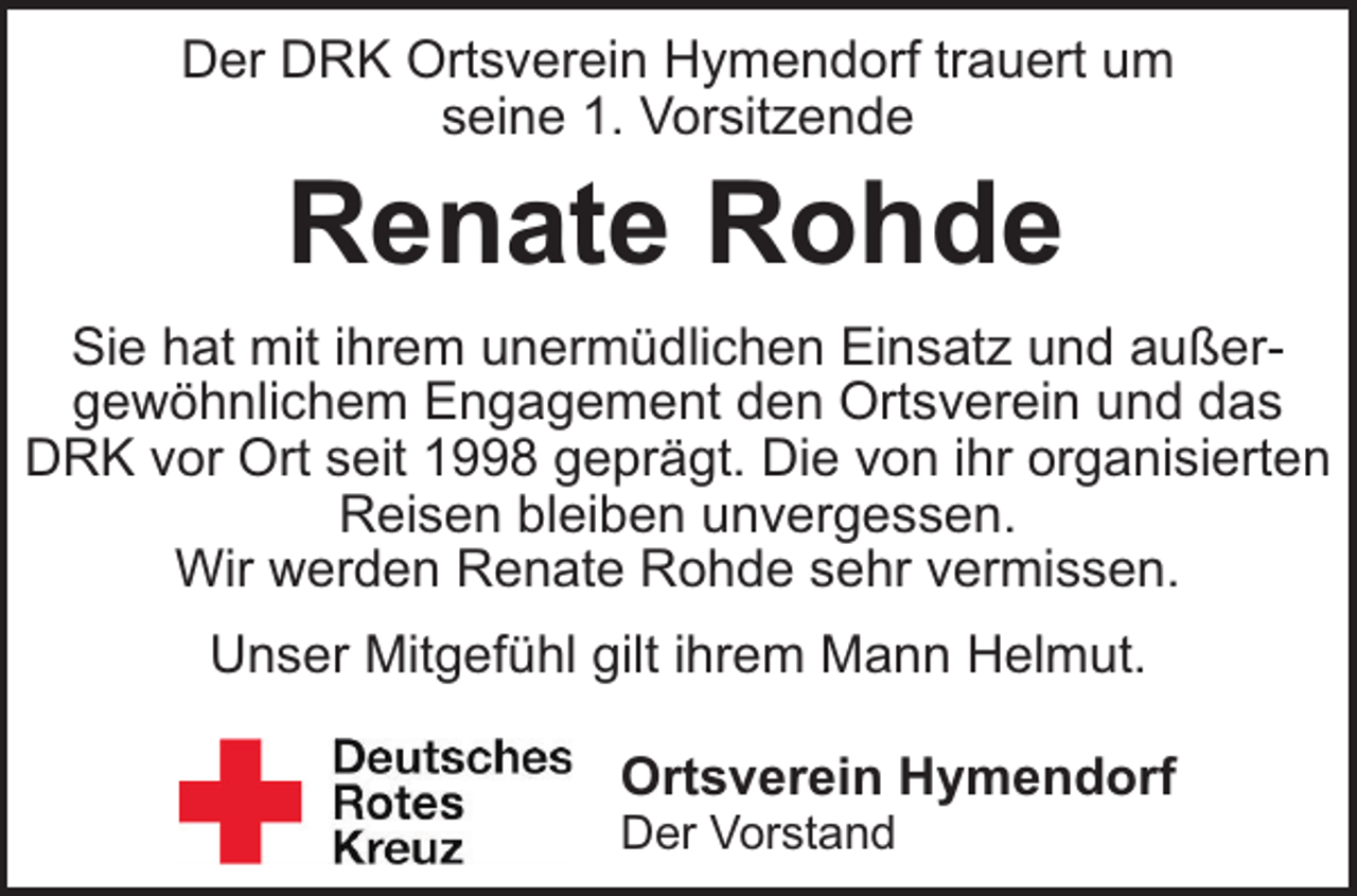 <p>Der DRK Ortsverein Hymendorf trauert um<br />seine 1. Vorsitzende</p><p>Renate Rohde<br />Sie hat mit ihrem unermüdlichen Einsatz und außergewöhnlichem Engagement den Ortsverein und das<br />DRK vor Ort seit 1998 geprägt. Die von ihr organisierten<br />Reisen bleiben unvergessen.<br />Wir werden Renate Rohde sehr vermissen.<br />Unser Mitgefühl gilt ihrem Mann Helmut.<br />Ortsverein Hymendorf<br />Der Vorstand</p>