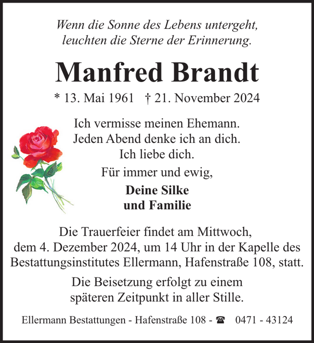 <p>Wenn die Sonne des Lebens untergeht,<br />leuchten die Sterne der Erinnerung.</p><p>Manfred Brandt</p><p>* 13. Mai 1961 † 21. November 2024<br />Ich vermisse meinen Ehemann.<br />Jeden Abend denke ich an dich.<br />Ich liebe dich.<br />Für immer und ewig,<br />Deine Silke<br />und Familie<br />Die Trauerfeier findet am Mittwoch,<br />dem 4. Dezember 2024, um 14 Uhr in der Kapelle des<br />Bestattungsinstitutes Ellermann, Hafenstraße 108, statt.<br />Die Beisetzung erfolgt zu einem<br />späteren Zeitpunkt in aller Stille.<br />Ellermann Bestattungen - Hafenstraße 108 - ( 0471 - 43124</p>