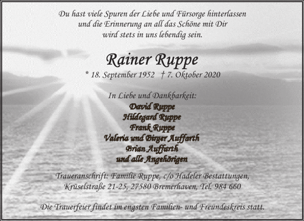 <p>Du hast viele Spuren der Liebe und Fürsorge hinterlassen<br />und die Erinnerung an all das Schöne mit Dir<br />wird stets in uns lebendig sein.</p><p>* 18. September 1952 † 7. Oktober 2020<br />In Liebe und Dankbarkeit:</p><p>Traueranschrift: Familie Ruppe, c/o Hadeler Bestattungen,<br />Krüselstraße 21-25, 27580 Bremerhaven, Tel. 984 660<br />Die Trauerfeier findet im engsten Familien- und Freundeskreis statt.</p>
