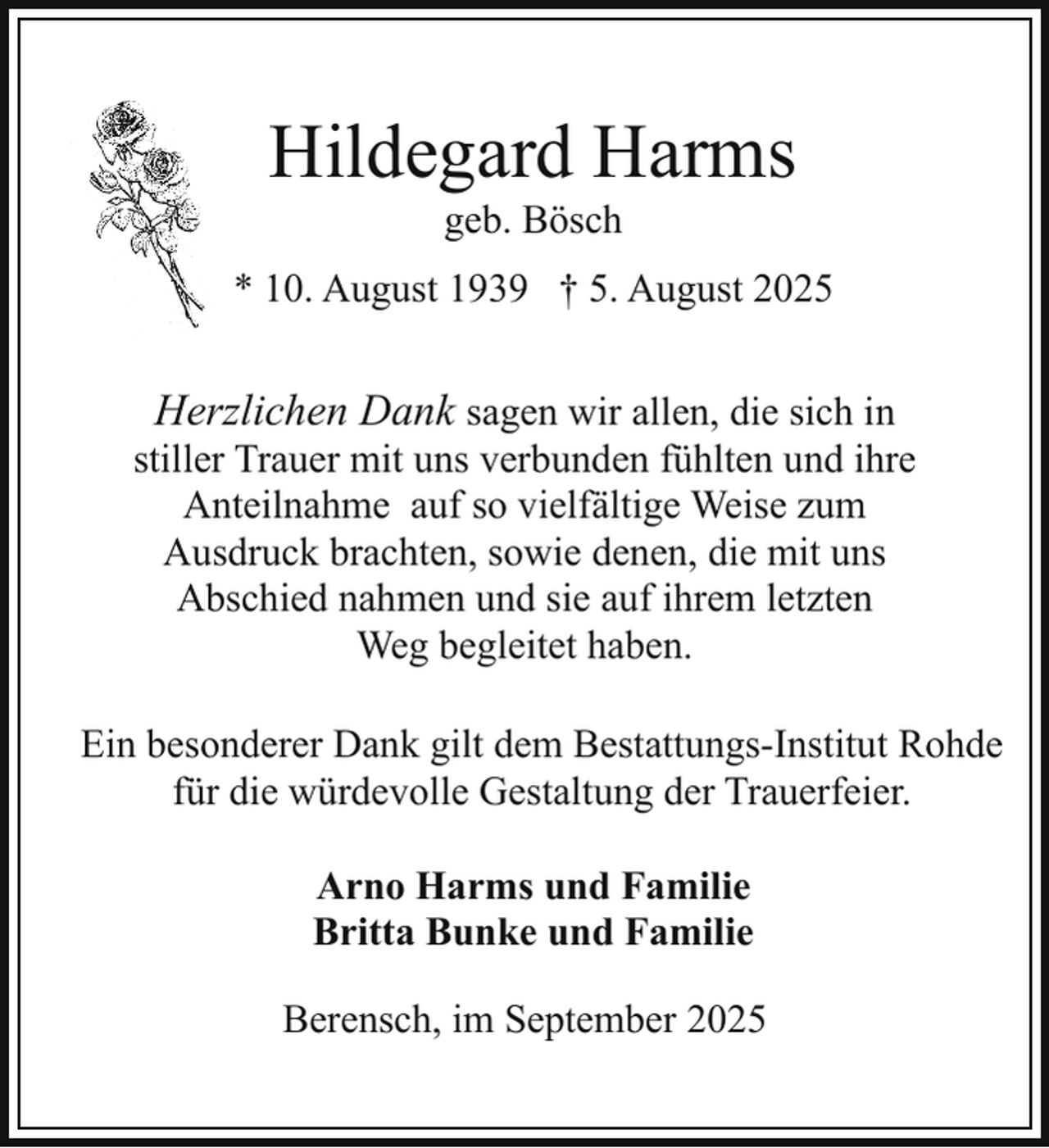<p>Hildegard Harms<br />geb. Bösch</p><p>* 10. August 1939 † 5. August 2025</p><p>Herzlichen Dank sagen wir allen, die sich in<br />stiller Trauer mit uns verbunden fühlten und ihre<br />Anteilnahme auf so vielfältige Weise zum<br />Ausdruck brachten, sowie denen, die mit uns<br />Abschied nahmen und sie auf ihrem letzten<br />Weg begleitet haben.<br />Ein besonderer Dank gilt dem Bestattungs-Institut Rohde<br />für die würdevolle Gestaltung der Trauerfeier.<br />Arno Harms und Familie<br />Britta Bunke und Familie<br />Berensch, im September 2025</p>