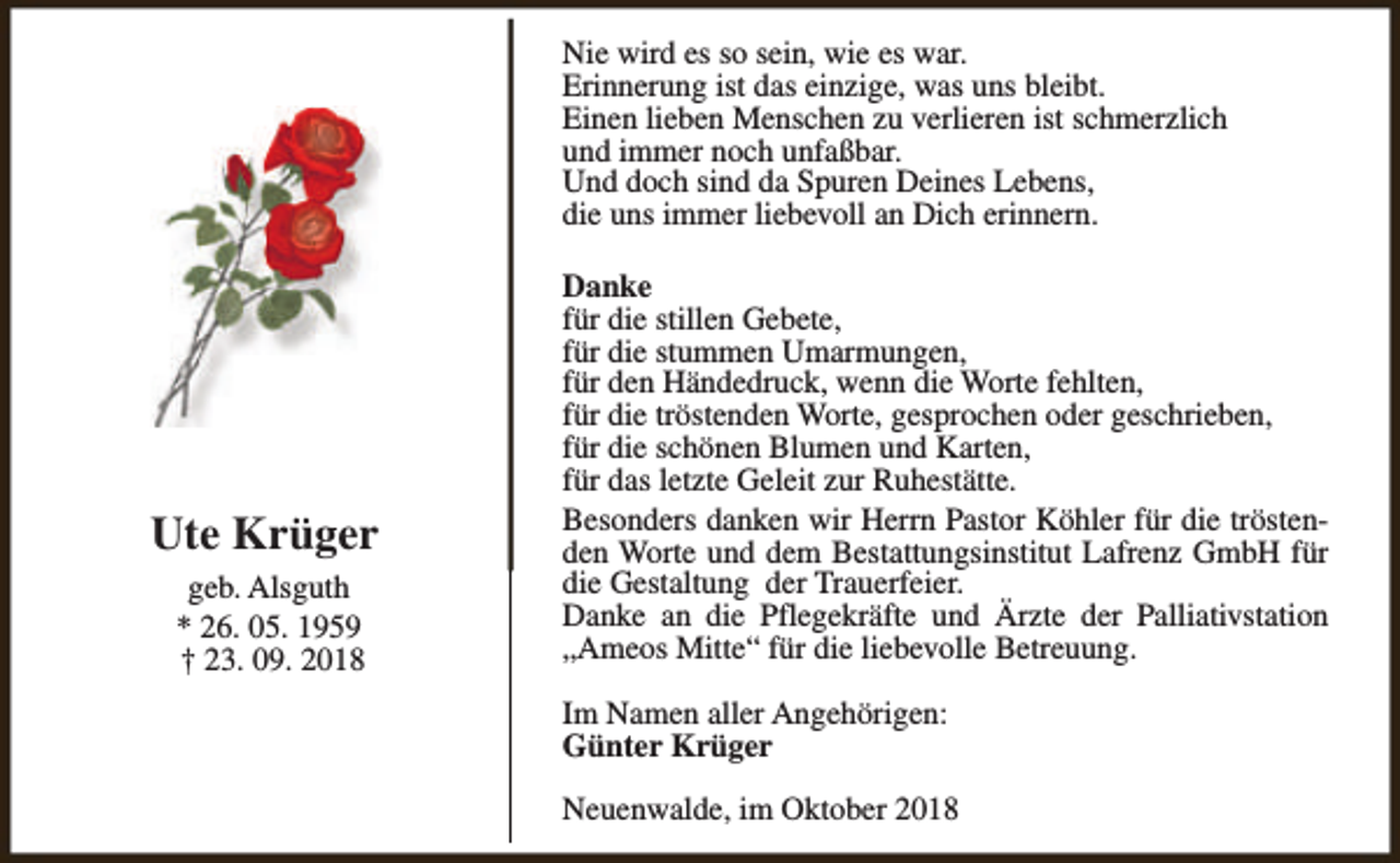 <p>Nie wird es so sein, wie es war.<br />Erinnerung ist das einzige, was uns bleibt.<br />Einen lieben Menschen zu verlieren ist schmerzlich<br />und immer noch unfaßbar.<br />Und doch sind da Spuren Deines Lebens,<br />die uns immer liebevoll an Dich erinnern.</p><p>Ute Krüger<br />geb. Alsguth<br />* 26. 05. 1959<br />† 23. 09. 2018</p><p>Danke<br />für die stillen Gebete,<br />für die stummen Umarmungen,<br />für den Händedruck, wenn die Worte fehlten,<br />für die tröstenden Worte, gesprochen oder geschrieben,<br />für die schönen Blumen und Karten,<br />für das letzte Geleit zur Ruhestätte.<br />Besonders danken wir Herrn Pastor Köhler für die tröstenden Worte und dem Bestattungsinstitut Lafrenz GmbH für<br />die Gestaltung der Trauerfeier.<br />Danke an die Pflegekräfte und Ärzte der Palliativstation<br />„Ameos Mitte“ für die liebevolle Betreuung.<br />Im Namen aller Angehörigen:<br />Günter Krüger<br />Neuenwalde, im Oktober 2018</p>