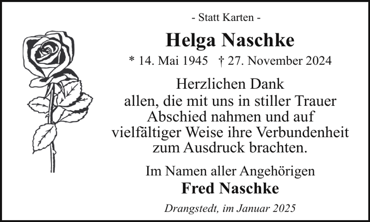 <p>- Statt Karten -</p><p>Helga Naschke</p><p>* 14. Mai 1945 † 27. November 2024</p><p>Herzlichen Dank<br />allen, die mit uns in stiller Trauer<br />Abschied nahmen und auf<br />vielfältiger Weise ihre Verbundenheit<br />zum Ausdruck brachten.<br />Im Namen aller Angehörigen</p><p>Fred Naschke</p><p>Drangstedt, im Januar 2025</p>