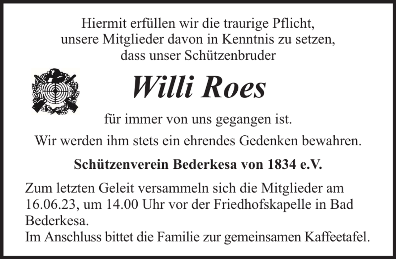 <p>Hiermit erfüllen wir die traurige Pflicht,<br />unsere Mitglieder davon in Kenntnis zu setzen,<br />dass unser Schützenbruder</p><p>Willi Roes<br />für immer von uns gegangen ist.<br />Wir werden ihm stets ein ehrendes Gedenken bewahren.<br />Schützenverein Bederkesa von 1834 e.V.<br />Zum letzten Geleit versammeln sich die Mitglieder am<br />16.06.23, um 14.00 Uhr vor der Friedhofskapelle in Bad<br />Bederkesa.<br />Im Anschluss bittet die Familie zur gemeinsamen Kaffeetafel.</p>