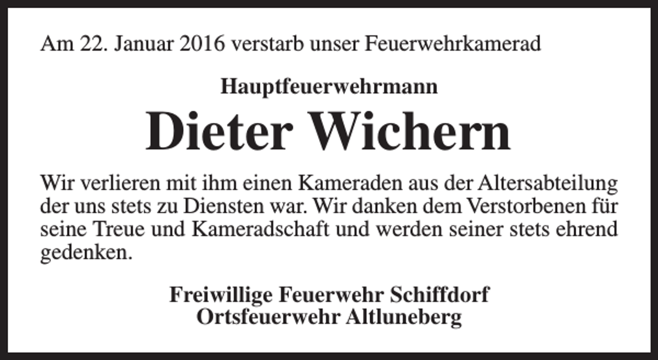 <p>Am 22. Januar 2016 verstarb unser Feuerwehrkamerad<br />Hauptfeuerwehrmann</p><p>Dieter Wichern</p><p>Wir verlieren mit ihm einen Kameraden aus der Altersabteilung<br />der uns stets zu Diensten war. Wir danken dem Verstorbenen für<br />seine Treue und Kameradschaft und werden seiner stets ehrend<br />gedenken.<br />Freiwillige Feuerwehr Schiffdorf<br />Ortsfeuerwehr Altluneberg</p>