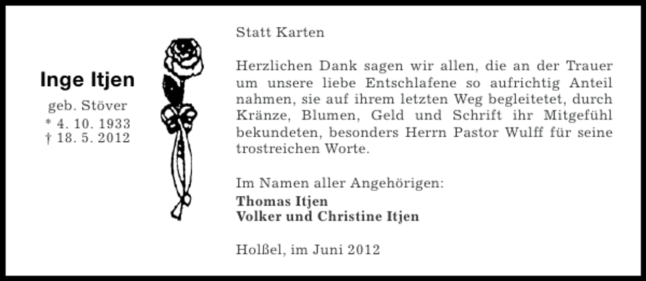 <p>Statt Karten</p><p>Inge Itjen<br />geb. Stöver<br />* 4. 10. 1933<br />† 18. 5. 2012</p><p>Herzlichen Dank sagen wir allen, die an der Trauer<br />um unsere liebe Entschlafene so aufrichtig Anteil<br />nahmen, sie auf ihrem letzten Weg begleitetet, durch<br />Kränze, Blumen, Geld und Schrift ihr Mitgefühl<br />bekundeten, besonders Herrn Pastor Wulff für seine<br />trostreichen Worte.<br />Im Namen aller Angehörigen:<br />Thomas Itjen<br />Volker und Christine Itjen<br />Holßel, im Juni 2012</p>