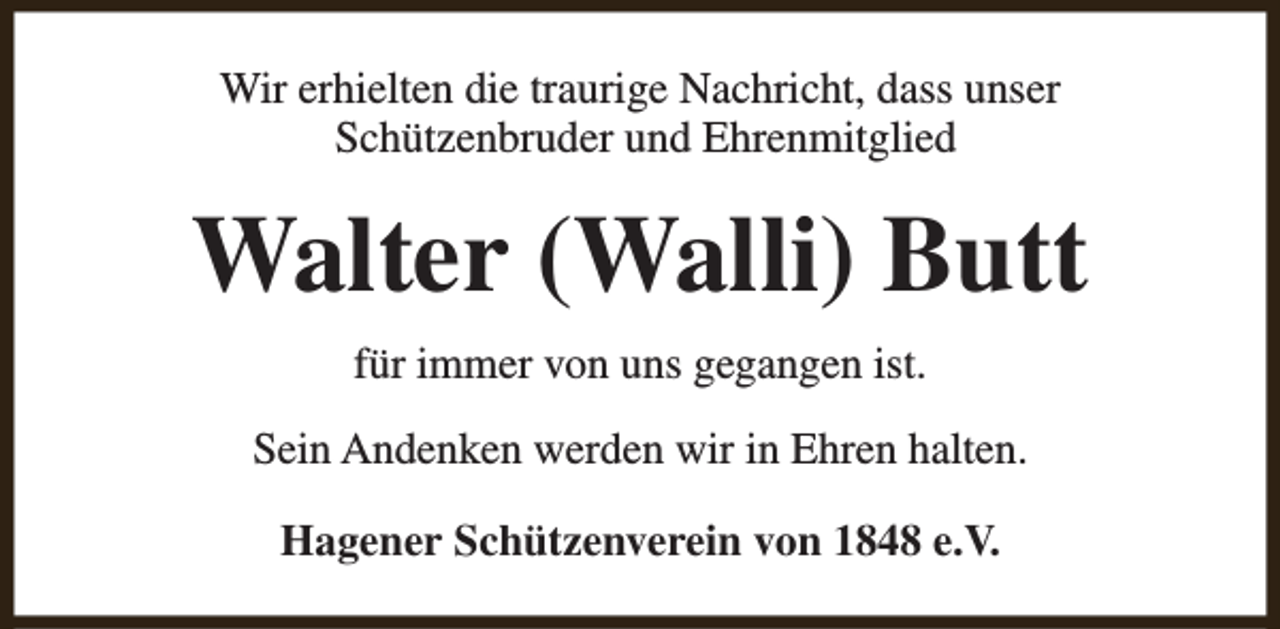 <p>Wir erhielten die traurige Nachricht, dass unser<br />Schützenbruder und Ehrenmitglied</p><p>Walter (Walli) Butt<br />für immer von uns gegangen ist.<br />Sein Andenken werden wir in Ehren halten.<br />Hagener Schützenverein von 1848 e.V.</p>