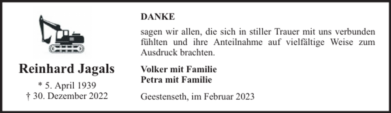 <p>DANKE<br />sagen wir allen, die sich in stiller Trauer mit uns verbunden<br />fühlten und ihre Anteilnahme auf vielfältige Weise zum<br />Ausdruck brachten.</p><p>Reinhard Jagals<br />* 5. April 1939<br />† 30. Dezember 2022</p><p>Volker mit Familie<br />Petra mit Familie<br />Geestenseth, im Februar 2023</p>