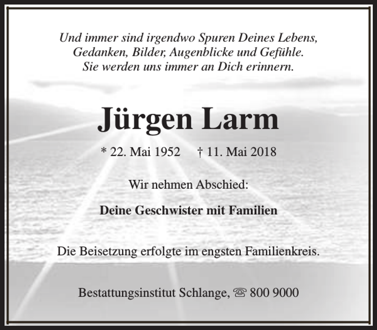 <p>Und immer sind irgendwo Spuren Deines Lebens,<br />Gedanken, Bilder, Augenblicke und Gefühle.<br />Sie werden uns immer an Dich erinnern.</p><p>Jürgen Larm<br />* 22. Mai 1952</p><p>† 11. Mai 2018</p><p>Wir nehmen Abschied:<br />Deine Geschwister mit Familien<br />Die Beisetzung erfolgte im engsten Familienkreis.<br />Bestattungsinstitut Schlange, s 800 9000</p>