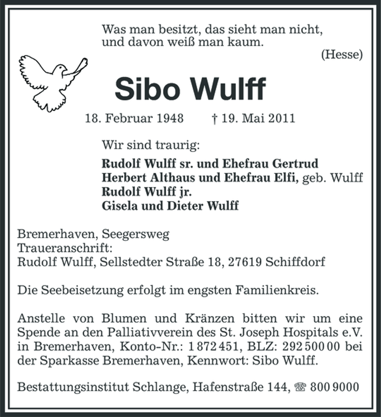 <p>Was man besitzt, das sieht man nicht, und davon weiß man kaum. (Hesse)</p><p>Sibo Wulff<br />18. Februar 1948 Wir sind traurig: Rudolf Wulff sr. und Ehefrau Gertrud Herbert Althaus und Ehefrau Elfi, geb. Wulff Rudolf Wulff jr. Gisela und Dieter Wulff Bremerhaven, Seegersweg Traueranschrift: Rudolf Wulff, Sellstedter Straße 18, 27619 Schiffdorf Die Seebeisetzung erfolgt im engsten Familienkreis. Anstelle von Blumen und Kränzen bitten wir um eine Spende an den Palliativverein des St. Joseph Hospitals e.V. in Bremerhaven, Konto-Nr.: 1 872 451, BLZ: 292 5 bei der Sparkasse Bremerhaven, Kennwort: Sibo Wulff. Bestattungsinstitut Schlange, Hafenstraße 144, 800 9000 † 19. Mai 2011</p>