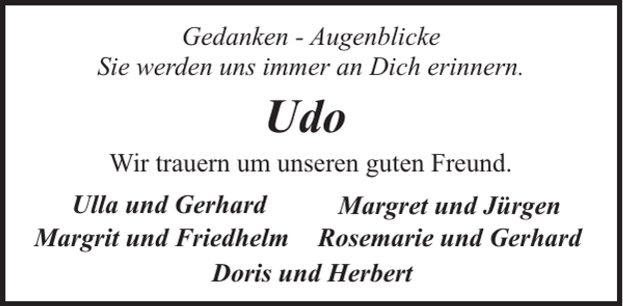 <p>Gedanken - Augenblicke<br />Sie werden uns immer an Dich erinnern.</p><p>Udo</p><p>Wir trauern um unseren guten Freund.<br />Ulla und Gerhard<br />Margret und Jürgen<br />Margrit und Friedhelm Rosemarie und Gerhard<br />Doris und Herbert</p>